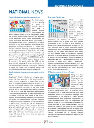 09 MTBiz
BUSINESS & ECONOMY
Plastic industry shows promise as demand rises
The plastic industry
has been growing
at about 20
percent a year on
the back of
spiraling demand
from domestic and
export markets. In ﬁscal 2017-18, the domestic market
size of plastic products hit BDT 25,000 crore, according
to the Bangladesh Plastic Goods Manufacturers and
Export Association (BPGMEA). Plastic exports rose 31
percent year-on-year to USD 117 million last ﬁscal year,
according to data from the Export Promotion Bureau.
Bangladesh currently manufactures 142 plastic items
and the number is increasing by the day. The country
mainly exports intermediate products like ﬁlm plastic,
household items and garment accessories to the US,
Canada, the Europe, China, India and Nepal. Bangladesh
has only 0.6 percent share of the USD 546 billion global
plastic market. The BPGMEA has set a target to occupy
3 percent of the global market by 2030 and the
government is providing 10 percent cash incentive to
the exporters. As of now, total investment in the sector
is around BDT 20,550 crore. The plastic sector is the
12th highest earning export sector in Bangladesh.
Bicycle industry shows promise as export earnings
grow
Bangladesh’s bicycle industry, an emerging export
sector, has huge potential in the global market as
export earnings are growing by around 9 per cent per
year. As of 2016, Bangladesh had a market share of 11
per cent in the bicycle industry in the European Union
(EU) countries and the country is the third largest
exporter. During the ﬁrst eight months (July–February)
of the 2017–18 ﬁscal year, Bangladesh earned nearly
USD 57 million by exporting bicycles, especially to the
EU market. During the same period in the 2016–17
ﬁnancial year, the earnings totaled USD 52.54 million.
The growth rate is approximately 9 per cent compared
to the previous year. Bangladeshi bicycles are exported
to 18 countries, including the UK, the Netherlands,
Germany, Italy, Greece, Ireland, Belgium, Denmark,
Australia and Portugal. Industry people and analysts
have said the country has the capacity to earn nearly
BDT. 1,000–1,500 crore from bicycle exports within a
couple of years, if the import duty on cycle raw
materials is reduced.
Drug makers’ proﬁts soar
Most listed
p h a r m a c e u ti c a l s
companies saw their
proﬁts swell in 2017,
thanks to higher
expense on
healthcare. Of the 15
listed pure-play
p h a r m a c e u ti c a l
companies, 11
announced an increase in proﬁts. Beacon
Pharmaceuticals saw its proﬁts soar 79.31 percent
year-on-year to BDT 12 crore in 2017, according to
Prime Finance Asset Management. Pharma Aids and
Libra Infusions were in second and third positions
respectively in terms of proﬁt growth. Square, Beximco,
and Ibn Sina also logged in double-digit proﬁt growth
last year. The local market of Bangladesh is a very big
and going to be bigger with the increase of net income
of people. In 2010, per capita healthcare expense in
Bangladesh was USD 23, which rose to USD 37 in 2015,
according to World Bank statistics. Bangladesh's
pharmaceuticals market doubled between 2012 and
2017. In 2012, the market size stood at BDT 9,390.4
crore and rose to BDT 18,755.6 crore in 2017, according
to IMS Health Care Report 2017.
BPO sector grows by 19 times in 5 years
Riding on a huge
growth wave for a
couple of years, the
income of the
business process
outsourcing (BPO)
sector in
Bangladesh rose by more than 24 per cent year on year
to about USD 230 million in 2017. In 2009, only around
300 people used to work in this industry. Now, after
nine years, around 40,000 people are working in some
120 companies in the BPO sector, Towhid Hossain,
secretary general of the Bangladesh Association of Call
Centre and Outsourcing, told The Independent. On
average, 20,000 to 25,000 people are employed in this
sector every year. In 2017, the earnings were USD 230
million, up from USD 160 million in 2016. Muntaqim
BPO Services Ltd provides accounting services to small
and medium-sized businesses and individual taxpayers.
Digicon Technologies Ltd is another foremost
outsourcing organization in Bangladesh, leading in BPO
and IT solutions.
NATIONAL NEWS
Plastic industry growing
at pc a year20
Domestic market size
of plastic products:
Tk cr25,000
Global Market size:
$ b546
Bangladesh exports
plastic products to us,
Canada, EU, China, India
and Nepal
Bangladesh’s share in
global market only
pc0.6
Export (in million $) SOURCE: EPB
85
2012-13 2013-14 2014-15 2015-16 2016-17
86 101 89
117
THINGS TO KNOW
PROFIT GROWTH IN 2017
(year-on-year)
SOURCE: PRIME FINANCE
ASSET MANAGEMENT
BeaconPharma
PharmaAids
LibraInfusions
SquarePharma
BeximcoPharma
IbnSina
Renata
Acme
GlaxoSmithkline
JMISyringes
23.9
20.46
16.97
13.15
7.5
6.36
3.91
2.09
79.31
54.72
 