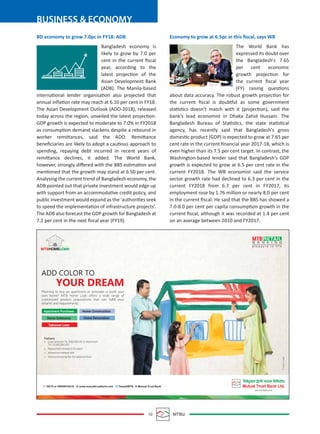 10 MTBiz
BUSINESS & ECONOMY
BD economy to grow 7.0pc in FY18: ADB
Bangladesh economy is
likely to grow by 7.0 per
cent in the current ﬁscal
year, according to the
latest projection of the
Asian Development Bank
(ADB). The Manila-based
international lender organisation also projected that
annual inﬂation rate may reach at 6.10 per cent in FY18.
The Asian Development Outlook (ADO-2018), released
today across the region, unveiled the latest projection.
GDP growth is expected to moderate to 7.0% in FY2018
as consumption demand slackens despite a rebound in
worker remittances, said the ADO. Remittance
beneﬁciaries are likely to adopt a cautious approach to
spending, repaying debt incurred in recent years of
remittance declines, it added. The World Bank,
however, strongly diﬀered with the BBS estimation and
mentioned that the growth may stand at 6.50 per cent.
Analysing the current trend of Bangladesh economy, the
ADB pointed out that private investment would edge up
with support from an accommodative credit policy, and
public investment would expand as the ‘authorities seek
to speed the implementation of infrastructure projects’.
The ADB also forecast the GDP growth for Bangladesh at
7.2 per cent in the next ﬁscal year (FY19).
Economy to grow at 6.5pc in this ﬁscal, says WB
The World Bank has
expressed its doubt over
the Bangladesh's 7.65
per cent economic
growth projection for
the current ﬁscal year
(FY) raising questions
about data accuracy. The robust growth projection for
the current ﬁscal is doubtful as some government
statistics doesn't match with it (projection), said the
bank's lead economist in Dhaka Zahid Hussain. The
Bangladesh Bureau of Statistics, the state statistical
agency, has recently said that Bangladesh's gross
domestic product (GDP) is expected to grow at 7.65 per
cent rate in the current ﬁnancial year 2017-18, which is
even higher than its 7.5 per cent target. In contrast, the
Washington-based lender said that Bangladesh's GDP
growth is expected to grow at 6.5 per cent rate in the
current FY2018. The WB economist said the service
sector growth rate had declined to 6.3 per cent in the
current FY2018 from 6.7 per cent in FY2017, its
employment rose by 1.76 million or nearly 8.0 per cent
in the current ﬁscal. He said that the BBS has showed a
7.0-8.0 per cent per capita consumption growth in the
current ﬁscal, although it was recorded at 1.4 per cent
on an average between 2010 and FY2017.
 