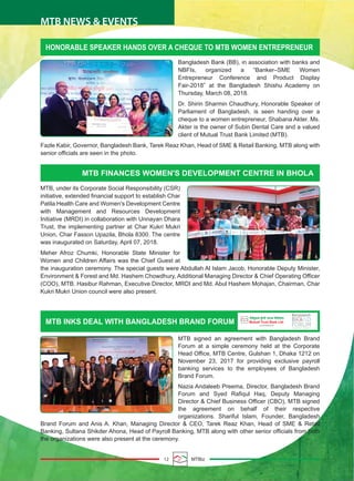 12 MTBiz
MTB NEWS & EVENTS
HONORABLE SPEAKER HANDS OVER A CHEQUE TO MTB WOMEN ENTREPRENEUR
MTB FINANCES WOMEN'S DEVELOPMENT CENTRE IN BHOLA
Bangladesh Bank (BB), in association with banks and
NBFIs, organized a “Banker–SME Women
Entrepreneur Conference and Product Display
Fair-2018” at the Bangladesh Shishu Academy on
Thursday, March 08, 2018.
Dr. Shirin Sharmin Chaudhury, Honorable Speaker of
Parliament of Bangladesh, is seen handing over a
cheque to a women entrepreneur, Shabana Akter. Ms.
Akter is the owner of Subin Dental Care and a valued
client of Mutual Trust Bank Limited (MTB).
Fazle Kabir, Governor, Bangladesh Bank, Tarek Reaz Khan, Head of SME & Retail Banking, MTB along with
senior officials are seen in the photo.
MTB, under its Corporate Social Responsibility (CSR)
initiative, extended financial support to establish Char
Patila Health Care and Women's Development Centre
with Management and Resources Development
Initiative (MRDI) in collaboration with Unnayan Dhara
Trust, the implementing partner at Char Kukri Mukri
Union, Char Fasson Upazila, Bhola 8300. The centre
was inaugurated on Saturday, April 07, 2018.
Meher Afroz Chumki, Honorable State Minister for
Women and Children Affairs was the Chief Guest at
the inauguration ceremony. The special guests were Abdullah Al Islam Jacob, Honorable Deputy Minister,
Environment & Forest and Md. Hashem Chowdhury, Additional Managing Director & Chief Operating Officer
(COO), MTB. Hasibur Rahman, Executive Director, MRDI and Md. Abul Hashem Mohajan, Chairman, Char
Kukri Mukri Union council were also present.
MTB INKS DEAL WITH BANGLADESH BRAND FORUM
MTB signed an agreement with Bangladesh Brand
Forum at a simple ceremony held at the Corporate
Head Office, MTB Centre, Gulshan 1, Dhaka 1212 on
November 23, 2017 for providing exclusive payroll
banking services to the employees of Bangladesh
Brand Forum.
Nazia Andaleeb Preema, Director, Bangladesh Brand
Forum and Syed Rafiqul Haq, Deputy Managing
Director & Chief Business Officer (CBO), MTB signed
the agreement on behalf of their respective
organizations. Shariful Islam, Founder, Bangladesh
Brand Forum and Anis A. Khan, Managing Director & CEO, Tarek Reaz Khan, Head of SME & Retail
Banking, Sultana Shikder Ahona, Head of Payroll Banking, MTB along with other senior officials from both
the organizations were also present at the ceremony.
 