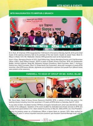 13 MTBiz
MTB NEWS & EVENTS
M. A. Rouf, JP, Chairman, MTB inaugurated the 113th branch of the bank on Monday, April 09, 2018 as the Chief
Guest of the opening ceremony held at the premises of the new branch, located at Jawad Tower, Block D,
Mirpur 2, Dhaka 1216. Md. Wakiluddin, Director, MTB graced the event as the Special Guest.
Anis A. Khan, Managing Director & CEO, Syed Rafiqul Haq, Deputy Managing Director and Chief Business
Officer (CBO), Syed Rafiqul Hossain, SEVP & Head of Dhaka division branches, MTB and Ekhlasuddin
Mollah, eminent politician, Alhajj Md. Mobasher Hossain Chowdhury, Ward Counselor, Ward 7, Humayun
Rashid Jony, Ward Counselor, Ward 14, Dhaka North City Corporation, along with managers of nearby MTB
branches, other MTB senior officials, dignitaries and prospective customers and people from different strata
were present at the ceremony.
MTB INAUGURATES ITS MIRPUR-2 BRANCH
FAREWELL TO HEAD OF GROUP HR MD. NURUL ISLAM
Md. Nurul Islam, Head of Group Human Resource (HoGHR), MTB, a veteran of thirty nine years in the
banking industry including more than seventeen (17) years at MTB retired on Saturday, April 07, 2018.
To say adieu to Islam, the eldest member, MTBians arranged a farewell event, which was attended by a large
number of his colleagues. Speakers at the event recalled his dedicated and sincere services to MTB and
conveyed their good wishes to him. Islam started his journey on May 04, 2000 at MTB, as a Vice President.
Starting his banking career as a Probationary Officer in Agrani Bank on January 1978, Islam worked for
more than 22 years in various important executive positions upto Assistant General Manager level, until he
joined MTB.
 