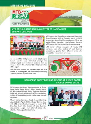 14 MTBiz
MTB NEWS & EVENTS
MTB OPENS AGENT BANKING CENTRE AT KABIRAJ HAT
BIRGANJ, DINAJPUR
MTB OPENS AGENT BANKING CENTRE AT SHIBER BAZAR
SYLHET SADAR, SYLHET
MTB inaugurated Agent Banking Centre at Kabirajhat,
Birganj, Dinajpur 5220 on Thursday, March 15, 2018.
Azam Khan, Group Chief Communications Officer and
Madan Mahan Karmoker, Head of Agent Banking,
MTB inaugurated the Centre at a simple ceremony.
MTB senior officials, managers of nearby MTB
branches, local elite, leaders of local business
associations, people from different strata also
attended the inauguration ceremony.
As part of MTB’s CSR program, twenty (20) Swapno
Sarathi bicycles were distributed amongst the
underprivileged and meritorious students from as
many as eleven (11) schools and two (02) madrashas
at the region.
With the vision in heart, that, Distance shall not be a
hurdle to school goers, MTB has been distributing
“Swapno Sarathi” bicycles since 2015.
MTB inaugurated Agent Banking Centre at Shiber
Bazar, Sylhet Sadar, Sylhet 3103 on Tuesday, March
20, 2018. Alhaj Md. Azir Uddin, Chairman, Hatkhula
Union and Azam Khan, Group Chief Communications
Officer, MTB jointly inaugurated the Centre at a simple
ceremony.
Madan Mahan Karmoker, Head of Agent Banking,
Joynal Abedin, Agent of Shiber Bazar Centre, along
with MTB senior officials, managers of nearby MTB
branches, local elite, leaders of local business
associations, people from different strata also
attended the inauguration ceremony.
 