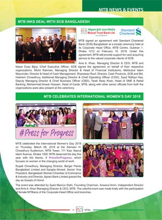 15 MTBiz
MTB NEWS & EVENTS
MTB INKS DEAL WITH SCB BANGLADESH
MTB CELEBRATES INTERNATIONAL WOMEN’S DAY 2018
MTB signed an agreement with Standard Chartered
Bank (SCB) Bangladesh at a simple ceremony held at
its Corporate Head Office, MTB Centre, Gulshan 1,
Dhaka 1212 on February 10, 2018. Under this
agreement, MTB will provide support for card acquiring
service to the valued corporate clients of SCB.
Anis A. Khan, Managing Director & CEO, MTB and
Naser Ezaz Bijoy, Chief Executive Officer, SCB signed the agreement on behalf of their respective
organizations. Muhit Rahman, Managing Director & Head of Financial Institutions, Mahbubul Islam
Mazumder, Director & Head of Cash Management, Shanawaz Rouf, Director, Cash Products, SCB and Md.
Hashem Chowdhury, Additional Managing Director & Chief Operating Officer (COO), Syed Rafiqul Haq,
Deputy Managing Director & Chief Business Officer (CBO), Tarek Reaz Khan, Head of SME & Retail
Banking, Mohammad Anwar Hossain, Head of Cards, MTB, along with other senior officials from both the
organizations were also present at the ceremony.
MTB celebrated the International Women’s Day 2018
on Thursday, March 08, 2018 at the Samson H.
Chowdhury Auditorium, MTB Tower, 111 Kazi Nazrul
Islam Avenue, Dhaka 1000. MTB observed the day this
year with the theme, # PressforProgress, which
focuses on women in the changing world of work.
Rupali Chowdhury, Managing Director, Berger Paints
Bangladesh Limited and Sangita Ahmed, Senior Vice
President, Bangladesh Women Chamber of Commerce
& Industry and Director, Agrani Bank Limited graced the
day as Guests of Honor.
The event was attended by Syed Manzur Elahi, Founding Chairman, Anwarul Amin, Independent Director
and Anis A. Khan Managing Director & CEO, MTB. The colorful event was made lively with the participation
of female MTBians of the Corporate Head Office and branches.
Standard
Chartered
 