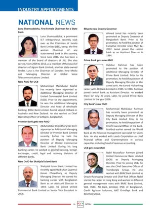 16 MTBiz
INDUSTRY APPOINTMENTS
NATIONAL NEWS
BB gets new Deputy Governor
Ahmed Jamal has recently been
promoted as Deputy Governor of
Bangladesh Bank. Prior to his
promotion, he held the position of
Executive Director since May 12,
2012. Jamal joined the central
bank as an Assistant Director in
1984.
Prime Bank gets new AMD
Habibur Rahman has been
promoted to the position of
Additional Managing Director of
Prime Bank Limited. Prior to his
promotion, he held the position of
Deputy Managing Director of the
same bank. He started his banking
career with AB Bank Limited in 1985. In 1986, Rahman
joined central bank as Assistant Director. He worked
there for long 20 years. Later, he joined Prime Bank
Limited in the year 2006.
City Bank’s new DMD
Mohammad Mahbubur Rahman
has recently been promoted as
Deputy Managing Director of The
City Bank Limited. Prior to his
promotion, he held the position of
Chief Financial Oﬃcer of the bank.
Mahbub earlier served the World
Bank as the ﬁnancial management specialist for South
Asia. He also worked with Leads Corporation as chief
ﬁnancial oﬃcer and Grameenphone in various
capacities including head of revenue accounting.
UCB gets new DMD
Nabil Mustaﬁzur Rahman joined
United Commercial Bank Limited
(UCB) as Deputy Managing
Director. Prior to joining UCB, he
was the Chief Executive Oﬃcer of
Transbangla Group. He also
worked with BRAC Bank Limited as
Deputy Managing Director and Chief Risk Oﬃcer. Nabil
started his career in Hong Kong and worked in diﬀerent
general management roles with BRAC Bank Limited,
SCB, HSBC, AB Bank Limited, IPDC of Bangladesh,
Credit Agricole Indosuez, ANZ Grindlays Bank and
Beximco Group.
Luna Shamsuddoha, First Female Chairman for a State
Bank
Luna Shamsuddoha, a prominent
ICT entrepreneur, recently took
over as the Chairman of Janata
Bank Limited (JBL), being the ﬁrst
woman Chairman of any
state-owned bank in the country.
Since June 2016, she has been a
member of the board of directors of JBL. She also
served, from 2009 to 2012, as a member of the board of
directors of Agrani Bank Limited, another state-owned
lender. Luna is the Chairman of Dohatec New Media
and Managing Director of Global Voice
Telecommunications Limited.
New AMD for UCB
Mohammad Mamdudur Rashid
has recently been appointed as
Additional Managing Director of
United Commercial Bank Limited
(UCB). Prior to the appointment,
he was the Additional Managing
Director and head of wholesale
banking, BRAC Bank Limited. Rashid served Citibank in
Australia and New Zealand. He also worked as Chief
Operating Oﬃcer of Citibank, Bangladesh.
Premier Bank gets new AMD
Abdul Jabbar Choudhury has been
appointed as Additional Managing
Director of Premier Bank Limited
recently. Earlier, he held the
position of Deputy Managing
Director of United Commercial
Bank Limited. During his long
banking career, he worked in general banking, foreign
exchanges, credit, legal and recovery divisions of
diﬀerent banks.
New DMD for Shahjalal Islami Bank
Shahjalal Islami Bank Limited has
recently appointed Mian Quamrul
Hasan Chowdhury as Deputy
Managing Director. He started his
banking career with Bangladesh
Bank as an Assistant Director in
1993. Later, he joined United
Commercial Bank Limited as Senior Vice President in
2008.
 