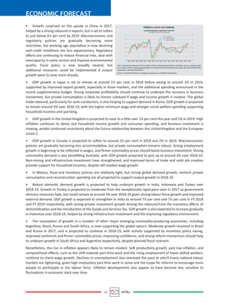 22 MTBiz
ECONOMIC FORECAST
• Growth surprised on the upside in China in 2017,
helped by a strong rebound in exports, but is set to soften
to just below 6½ per cent by 2019. Macroeconomic and
regulatory policies are gradually becoming more
restrictive, the working age population is now declining
and credit conditions are less expansionary. Regulatory
eﬀorts are continuing to reduce ﬁnancial risks, deal with
overcapacity in some sectors and improve environmental
quality. Fiscal policy is now broadly neutral, but
additional measures could be implemented if output
growth were to slow more sharply.
• GDP growth in Japan is set to remain at around 1½ per cent in 2018 before easing to around 1% in 2019,
supported by improved export growth, especially in Asian markets, and the additional spending announced in the
recent supplementary budget. Strong corporate proﬁtability should continue to underpin the recovery in business
investment, but private consumption is likely to remain subdued if wage and income growth is modest. The global
trade rebound, particularly for semi-conductors, is also helping to support demand in Korea. GDP growth is projected
to remain around 3% over 2018-19, with the higher minimum wage and stronger social welfare spending supporting
household incomes and spending.
• GDP growth in the United Kingdom is projected to ease to a little over 1¼ per cent this year and 1% in 2019. High
inﬂation continues to damp real household income growth and consumer spending, and business investment is
slowing, amidst continued uncertainty about the future relationship between the United Kingdom and the European
Union.1
• GDP growth in Canada is projected to soften to around 2¼ per cent in 2018 and 2% in 2019. Macroeconomic
policies are gradually becoming less accommodative, but private consumption remains robust, strong employment
growth is beginning to be reﬂected in wages, and ﬁrmer commodity prices should boost business investment. Strong
commodity demand is also beneﬁtting Australia, with GDP growth projected to pick up to around 3% over 2018-19.
Non-mining and infrastructure investment have strengthened, and improved terms of trade and solid job creation
provide support for household incomes, despite still modest wage growth.
• In Mexico, ﬁscal and monetary policies are relatively tight, but strong global demand growth, resilient private
consumption and reconstruction spending are all projected to support output growth in 2018-19.
• Robust domestic demand growth is projected to help underpin growth in India, Indonesia and Turkey over
2018-19. Growth in Turkey is projected to moderate from the exceptionally rapid pace seen in 2017 as government
stimulus measures fade, but could remain at around 5% over 2018-19 given strong labour force growth and improved
external demand. GDP growth is expected to strengthen in India to around 7¼ per cent and 7½ per cent in FY 2018
and FY 2019 respectively, with strong private investment growth driving the rebound from the transitory eﬀects of
demonetisation and the introduction of the Goods and Services Tax. GDP growth is also expected to increase gradually
in Indonesia over 2018-19, helped by strong infrastructure investment and the improving regulatory environment.
• The resumption of growth in a number of other major emerging commodity-producing economies, including
Argentina, Brazil, Russia and South Africa, is now supporting the global upturn. Moderate growth resumed in Brazil
and Russia in 2017, and is projected to continue in 2018-19, with activity supported by monetary policy easing,
improved sentiment and ﬁrmer commodity prices. Improving conﬁdence, and strong reform momentum should help
to underpin growth in South Africa and Argentina respectively, despite planned ﬁscal restraint.
Nonetheless, the rise in inﬂation appears likely to remain modest. Soft productivity growth, past low inﬂation, and
compositional eﬀects, such as the shift towards part-time work and the rising employment of lower-skilled workers,
continue to check wage growth. Declines in unemployment also overstate the pace at which many national labour
markets are tightening, given high involuntary part-time work in some and the scope for reforms to encourage more
people to participate in the labour force. Inﬂation developments also appear to have become less sensitive to
ﬂuctuations in economic slack over time.
Inﬂation is set to rise modestly
Corporate selling price expectations have risen
Normalised, three-month moving avarage
3
2
1
0
-1
-2
-.3
3
2
1
0
-1
-2
-.3
United States
Euro area - Industry
Euro area - Services
2003 2004 2005 2006 2007 2008 2009 2010 2011 2012 2013 2014 2015 2016 2017 2018
Note: The percent balance of the number of ﬁrms reporting expectations oif higher prices compared with
the number of ﬁrms reporting expectations of lower prices Normalised values over the period 2003-2018,
expressed in standard deviations.
Source: US Federal Reserve; European Commission; and OECD calculations.
 