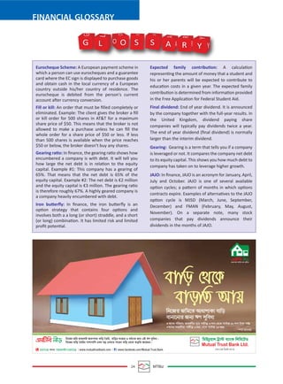 24 MTBiz
FINANCIAL GLOSSARY
Eurocheque Scheme: A European payment scheme in
which a person can use eurocheques and a guarantee
card where the EC sign is displayed to purchase goods
and obtain cash in the local currency of a European
country outside his/her country of residence. The
eurocheque is debited from the person's current
account after currency conversion.
Fill or kill: An order that must be ﬁlled completely or
eliminated. Example: The client gives the broker a ﬁll
or kill order for 500 shares in AT&T for a maximum
share price of $50. This means that the broker is not
allowed to make a purchase unless he can ﬁll the
whole order for a share price of $50 or less. If less
than 500 shares is available when the price reaches
$50 or below, the broker doesn’t buy any shares.
Gearing ratio: In ﬁnance, the gearing ratio shows how
encumbered a company is with debt. It will tell you
how large the net debt is in relation to the equity
capital. Example #1: This company has a gearing of
65%. That means that the net debt is 65% of the
equity capital. Example #2: The net debt is €2 million
and the equity capital is €3 million. The gearing ratio
is therefore roughly 67%. A highly geared company is
a company heavily encumbered with debt.
Iron butterﬂy: In ﬁnance, the iron butterﬂy is an
option strategy that contains four options and
involves both a a long (or short) straddle, and a short
(or long) combination. It has limited risk and limited
proﬁt potential.
Expected family contribution: A calculation
representing the amount of money that a student and
his or her parents will be expected to contribute to
education costs in a given year. The expected family
contribution is determined from information provided
in the Free Application for Federal Student Aid.
Final dividend: End of year dividend. It is announced
by the company together with the full-year results. In
the United Kingdom, dividend paying share
companies will typically pay dividends twice a year.
The end of year dividend (ﬁnal dividend) is normally
larger than the interim dividend.
Gearing: Gearing is a term that tells you if a company
is leveraged or not. It compares the company net debt
to its equity capital. This shows you how much debt to
company has taken on to leverage higher growth.
JAJO: In ﬁnance, JAJO is an acronym for January, April,
July and October. JAJO is one of several available
option cycles; a pattern of months in which options
contracts expire. Examples of alternatives to the JAJO
option cycle is MJSD (March, June, September,
December) and FMAN (February, May, August,
November). On a separate note, many stock
companies that pay dividends announce their
dividends in the months of JAJO.
G O S S A R Y Y
Y
R
R
A
A
S S
O
O
L
L
G
 