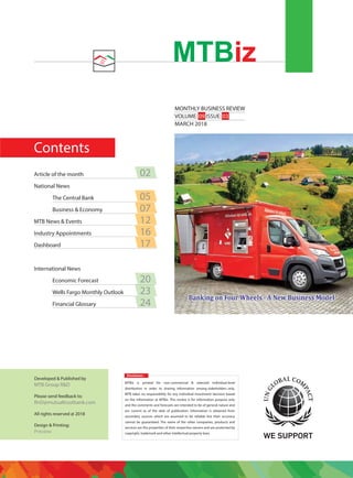 Contents
MONTHLY BUSINESS REVIEW
VOLUME: 09 ISSUE: 03
MARCH 2018
MTBiz
Disclaimer:
MTBiz is printed for non-commercial & selected individual-level
distribution in order to sharing information among stakeholders only.
MTB takes no responsibility for any individual investment decision based
on the information at MTBiz. This review is for information purpose only
and the comments and forecasts are intended to be of general nature and
are current as of the date of publication. Information is obtained from
secondary sources which are assumed to be reliable but their accuracy
cannot be guaranteed. The name of the other companies, products and
services are the properties of their respective owners and are protected by
copyright, trademark and other intellectual property laws.
Developed & Published by
MTB Group R&D
Please send feedback to:
RnD@mutualtrustbank.com
All rights reserved @ 2018
Design & Printing:
Preview
Article of the month 02
National News
The Central Bank 05
Business & Economy 07
MTB News & Events 12
Industry Appointments 16
Dashboard 17
International News
Economic Forecast 20
Wells Fargo Monthly Outlook 23
Financial Glossary 24
 