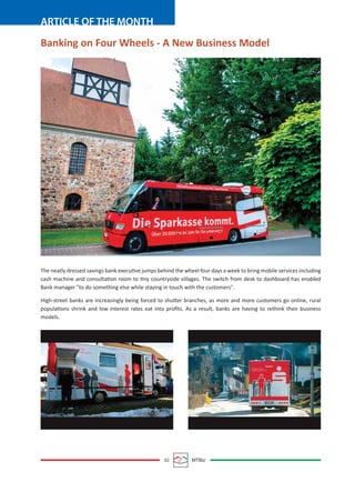 02 MTBiz
ARTICLE OF THE MONTH
The neatly dressed savings bank executive jumps behind the wheel four days a week to bring mobile services including
cash machine and consultation room to tiny countryside villages. The switch from desk to dashboard has enabled
Bank manager "to do something else while staying in touch with the customers".
High-street banks are increasingly being forced to shutter branches, as more and more customers go online, rural
populations shrink and low interest rates eat into proﬁts. As a result, banks are having to rethink their business
models.
Banking on Four Wheels - A New Business Model
 