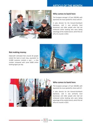 03 MTBiz
ARTICLE OF THE MONTH
Who comes to bank here
The European average is 37 per 100,000, with
Spaniards the most spoiled for choice with 67.
A sales director for the Kronach-Kulmbach
Sparkasse, said it was primarily local
businesses and older people who had not
embraced online banking who were taking
advantage of the mobile branch, which ﬁrst set
oﬀ on its rounds in 2015.
Who comes to bank here
The European average is 37 per 100,000, with
Spaniards the most spoiled for choice with 67.
A sales director for the Kronach-Kulmbach
Sparkasse, said it was primarily local
businesses and older people who had not
embraced online banking who were taking
advantage of the mobile branch, which ﬁrst set
oﬀ on its rounds in 2015.
Not making money
Haberzettl estimated that around 20 people
visited the bank at each stop, equivalent to
12,000 customer contacts a year -- a tiny
number compared with some 8,800 online
banking logins per day.
 