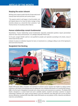 04 MTBiz
ARTICLE OF THE MONTH
Keeping the sector relevant
Banking sector experts predict that the Europe-wide trend
towards fewer bank branches will continue apace.
"The speed at which it will happen is hard to predict, and
will depend above all on how the banks manage to keep
branches relevant as a channel for their customers," said
Thomas Schnarr of consultancy Oliver Wyman.
Human relationships remain fundamental
Nevertheless, "human relationships remain fundamental. Especially complicated questions require personalised
advice for retail clients and businesses", his colleague Alexander Peitsch said.
For his part, Juergen Schaller said he is not qualiﬁed to provide such specialist counselling to his clients, many of
whom know him by name.
Instead, he passes on individual requests for loans or investments to a colleague sitting in one of the Sparkasse's
brick-and-mortar branches.
Bangladesh Van Banking
Mobile ATM booth DBBL’s innovation and standard of customer service reached new heights by setting another
milestone in the history of the banking sector by adding two units of Mobile ATM booths to its existing ATM network.
DBBL is the ﬁrst bank in Bangladesh to provide such unique services and convenience to customers. The Mobile ATM
booth is designed in a custom-made truck and is available anytime, anywhere and allows customers to deposit
cash/cheque, withdraw cash, inquire account balance, print mini statement, pay utility bills and to access all these
services oﬀered by a standard ATM. Now DBBL mobile ATM booths are very popular at EPZs, industries and diﬀerent
trade fairs and exhibitions.
 