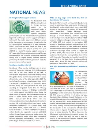 05 MTBiz
THE CENTRAL BANK
NATIONAL NEWS
BB strengthens forex support for banks
The Bangladesh Bank
(BB) has strengthened
its foreign currency
support to the
commercial banks to
settle their import
payment obligations,
particularly for fuel oils. The central bank may continue
to provide such foreign currency support to the banks
in line with the market requirement. BB has resumed
giving the support in recent months through selling the
US currency to the banks directly to keep the market
stable. A total of USD 1.63 billion was sold to the
commercial banks since July 01 of this ﬁscal year,
2017-18, as a part of its ongoing support, according to
BB's latest data. The market operators, meanwhile, said
the demand for the US dollar is increasing gradually,
mainly due to higher import payment pressure,
particularly of capital machinery, petroleum products,
consumer items and food grains.
Remittance rises 16pc in Jul-Feb
Remittance inﬂow rose by 16.56 per cent in seven
months of the current ﬁscal year 2017-2018 compared
with that in the same period of last year as
non-resident Bangladeshis increased sending money
through the formal channel in recent months because
of rise in the value of the dollar against the BDT. The
total inﬂow of remittance in July-February stood at USD
9.46 billion in FY18 against USD 8.12 billion the country
received during the same period of last ﬁscal year,
according to Bangladesh Bank data. In February,
remittance inﬂow increased by 22.13 per cent to USD
1,149 million against USD 940.75 million during the
same month of last year. Six state-owned commercial
banks — Agrani, Janata, Rupali, Sonali, BASIC and
BDBL— received USD 284.85 million while one
state-owned specialised bank, Bangladesh Krishi Bank,
received USD 10.96 million. Of the state-owned banks,
Agrani Bank received USD 115.51 million, Janata Bank
USD 67.91 million, Rupali Bank USD 13.47 million,
Sonali Bank USD 87.83 million and BASIC Bank USD 0.13
million. Besides, the expatriates have sent USD 12.60
million through foreign commercial banks. Among the
private commercial banks, Islami Bank Bangladesh
received the highest amount of USD 229.95 million as
Dutch-Bangla Bank received USD 59.56 million.
NRBs can buy wage earner bond thru their or
beneﬁciaries’ BDT accounts
Bangladesh Bank recently said expatriate Bangladeshis
would be able to purchase wage-earner development
bond by BDT fund credited in their non-resident BDT
account in the country or in resident BDT accounts of
their beneﬁciaries. Foreign exchange policy
department of the central bank clariﬁed the issue
through a circular following confusion regarding
methods of payment and utilisation of fund held in BDT
accounts fed by inward wage remittances for purchase
of WEDB. BDT fund credited in non-resident BDT
account of Bangladesh nationals residing abroad or in
resident BDT accounts of their beneﬁciaries against
inward remittances through normal banking channel or
authorised exchange house channel is eligible to
purchase WEDB, the circular said. It also asked all
authorised dealers in the country to take steps in line
with the circular. The circular was issued in line with the
paragraph 12 of the Wage-Earner Development Bond
Rules, 1981, which describes diﬀerent methods of
payment for the purchase of a bond.
BDT 342cr deposited in schoolchildren’s accounts in
2017
The total deposits
in the bank
accounts owned
by schoolchildren
in the country
increased by
33.52 per cent or
BDT 342 crore to BDT 1,363 crore as of December 31,
2017 from that of BDT 1,021 crore as of December 31,
2016. The number of school banking accounts also rose
by 15.59 per cent to 14.53 lakh at the end of December
31, 2017 compared with that of 1.96 lakh a year ago,
Bangladesh Bank (BB) data showed. The balance in the
schoolchildren’s accounts increased by BDT 262 crore in
the last quarter of 2017 against an increase of BDT 80
crore in the ﬁrst three quarters of the year. Deposits in
the school banking accounts increased signiﬁcantly in
the last quarter of the year as banks oﬀered higher
interest rates on deposits during the period amid their
drives to collect deposits. The BB on November 02,
2010 asked banks to launch the deposit product for
students to infuse them with the urge to save up.
Fifty-six of the country’s 57 scheduled banks are now
implementing the programme.
 