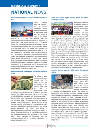 08 MTBiz
BUSINESS & ECONOMY
Bank Asia opens digital banking booth for RMG
workers in Gazipur
Bangladesh's eﬀorts
to deepen ﬁnancial
inclusion took a step
forward as Bank Asia
launched the
country's ﬁrst-ever
complete banking
services on the premises of a garment factory. The
“RMG Digital Banking Booth” was set up at Echotex Ltd
in Gazipur where garment workers will receive
full-ﬂedged banking services. Echotex is a top
enterprise with facilities for knitting, dyeing, digital and
screen printing, laundry and garmenting. Rumee A
Hossain, chairman of the executive committee of the
board of the private commercial bank, inaugurated the
booth. The service is the ﬁrst of its kind in the country.
This is a complete banking booth and a branch. Workers
will receive credible and complete service. The bank
said the goal of the banking service is simple: every
garment worker will open a bank account and get easy
and eﬀortless services. The bank said the RMG digital
banking booth will work as a key enabler for achieving
the ﬁnancial inclusion goals of the government.
Western Marine bags BDT 6.06 billion ship export
orders
Western Marine
Shipyard Limited has
received ship export
orders worth BDT
6.06 billion from
a b r o a d . T h e
Chattogram-based
leading ship-maker
is building 10 ocean-going vessels and boats for
exporting to three diﬀerent countries. "Norway, United
Arab Emirates (UAE) and India have given orders to our
company for building 10 ships," Sakhawat Hossain,
Managing Director (MD) of Western Marine. Western
Marine is one of the country's largest shipbuilding
companies, which started export of ocean-going vessels
in 2008 after bagging orders from Germany. The
Western Marine MD said they are now building six
ocean-going cargo-ships for Indian Jindal Group, each
with the capacity of 8,000 dead-weight tonnage (DWT).
The price of the six vessels of Indian company is BDT
3.60 billion, the ﬁshing trawler of Norway is BDT 1.60
billion, and the three ships and tankers for UAE is BDT
860 million.
Export earnings grow 17.24pc in ﬁrst ﬁve months of
FY19
Export earnings
from the country's
m e r c h a n d i s e
shipments during
the ﬁrst ﬁve months
of the current ﬁscal
year (FY) stood at
USD 17.07 billion,
marking a 17.24 per cent growth over the
corresponding period of the last ﬁscal, according to
oﬃcial data. The exports fetched USD 14.56 billion
during the July-November period of the FY 2017-18.
The export performance was 12.07 per cent higher
than the target set for this period, data showed. The
single month earnings in November last grew by 11.94
per cent to USD 3.42 billion from USD 3.05 billion in
2017, according to the recent Export Promotion Bureau
(EPB). The November performance also surpassed the
target set for the month by 10.10 per cent. Earnings
from export of readymade garments (RMG) during the
July-November of the current ﬁscal grew by 18.59 per
cent to USD 14.18 billion from USD 11.96 billion in the
corresponding period of last ﬁscal. The earnings also
surpassed the target by 11.09 per cent.
Remittance inﬂow rises by 12pc in ﬁrst four months of
FY'19
The inﬂow of wage
earners remittances
crossed USD 5.0
billion in the ﬁrst
four months of the
current ﬁscal year
(FY) due to
depreciating mode
of the local currency against the US dollar in the recent
months. The inward remittances rose by 12.17 per cent
to USD 5.11 billion during the July-October period of FY
2018-19 from USD 4.55 billion in the same period of
the previous ﬁscal. He expected that the existing
upward trend of remittances would continue in the
coming months. "The inﬂow of remittances normally
increases ahead of the general elections," the central
banker explained. The money sent home by
Bangladeshis working abroad amounted to USD 1.24
billion in October 2018, up by USD 99.45 million from
the previous month's level, according to the central
bank's latest statistics. In September last, the
remittances stood at USD 1.14 billion. It was USD 1.16
billion in October 2017.
NATIONAL NEWS
 