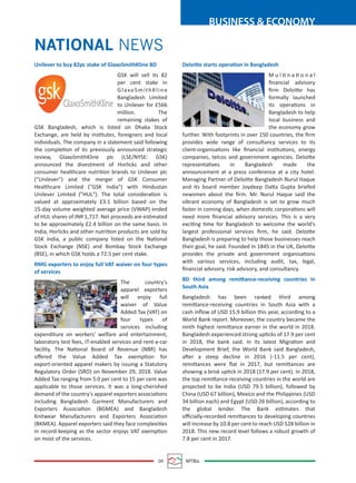09 MTBiz
BUSINESS & ECONOMY
NATIONAL NEWS
Unilever to buy 82pc stake of GlaxoSmithKline BD
GSK will sell its 82
per cent stake in
GlaxoSmithKline
Bangladesh Limited
to Unilever for £566
million. The
remaining stakes of
GSK Bangladesh, which is listed on Dhaka Stock
Exchange, are held by institutes, foreigners and local
individuals. The company in a statement said following
the completion of its previously announced strategic
review, GlaxoSmithKline plc (LSE/NYSE: GSK)
announced the divestment of Horlicks and other
consumer healthcare nutrition brands to Unilever plc
("Unilever") and the merger of GSK Consumer
Healthcare Limited ("GSK India") with Hindustan
Unilever Limited ("HUL"). The total consideration is
valued at approximately £3.1 billion based on the
15-day volume weighted average price (VWAP) ended
of HUL shares of INR 1,717. Net proceeds are estimated
to be approximately £2.4 billion on the same basis. In
India, Horlicks and other nutrition products are sold by
GSK India, a public company listed on the National
Stock Exchange (NSE) and Bombay Stock Exchange
(BSE), in which GSK holds a 72.5 per cent stake.
RMG exporters to enjoy full VAT waiver on four types
of services
The country's
apparel exporters
will enjoy full
waiver of Value
Added Tax (VAT) on
four types of
services including
expenditure on workers' welfare and entertainment,
laboratory test fees, IT-enabled services and rent-a-car
facility. The National Board of Revenue (NBR) has
oﬀered the Value Added Tax exemption for
export-oriented apparel makers by issuing a Statutory
Regulatory Order (SRO) on November 29, 2018. Value
Added Tax ranging from 5.0 per cent to 15 per cent was
applicable to those services. It was a long-cherished
demand of the country's apparel exporters associations
including Bangladesh Garment Manufacturers and
Exporters Association (BGMEA) and Bangladesh
Knitwear Manufacturers and Exporters Association
(BKMEA). Apparel exporters said they face complexities
in record-keeping as the sector enjoys VAT exemption
on most of the services.
Deloitte starts operation in Bangladesh
M u l ti n a ti o n a l
ﬁnancial advisory
ﬁrm Deloitte has
formally launched
its operations in
Bangladesh to help
local business and
the economy grow
further. With footprints in over 150 countries, the ﬁrm
provides wide range of consultancy services to its
client-organisations like ﬁnancial institutions, energy
companies, telcos and government agencies. Deloitte
representatives in Bangladesh made the
announcement at a press conference at a city hotel.
Managing Partner of Deloitte Bangladesh Nurul Haque
and its board member Joydeep Datta Gupta briefed
newsmen about the ﬁrm. Mr. Nurul Haque said the
vibrant economy of Bangladesh is set to grow much
faster in coming days, when domestic corporations will
need more ﬁnancial advisory services. This is a very
exciting time for Bangladesh to welcome the world's
largest professional services ﬁrm, he said. Deloitte
Bangladesh is preparing to help those businesses reach
their goal, he said. Founded in 1845 in the UK, Deloitte
provides the private and government organisations
with various services, including audit, tax, legal,
ﬁnancial advisory, risk advisory, and consultancy.
BD third among remittance-receiving countries in
South Asia
Bangladesh has been ranked third among
remittance-receiving countries in South Asia with a
cash inﬂow of USD 15.9 billion this year, according to a
World Bank report. Moreover, the country became the
ninth highest remittance earner in the world in 2018.
Bangladesh experienced strong upticks of 17.9 per cent
in 2018, the bank said. In its latest Migration and
Development Brief, the World Bank said Bangladesh,
after a steep decline in 2016 (-11.5 per cent),
remittances were ﬂat in 2017, but remittances are
showing a brisk uptick in 2018 (17.9 per cent). In 2018,
the top remittance-receiving countries in the world are
projected to be India (USD 79.5 billion), followed by
China (USD 67 billion), Mexico and the Philippines (USD
34 billion each) and Egypt (USD 26 billion), according to
the global lender. The Bank estimates that
oﬃcially-recorded remittances to developing countries
will increase by 10.8 per cent to reach USD 528 billion in
2018. This new record level follows a robust growth of
7.8 per cent in 2017.
 