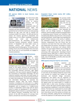 BUSINESS & ECONOMY
10 MTBiz
Bangladesh ﬂower market reaches BDT 1,200cr,
expanding at 10% rate
The growing middle
class, equipped with
disposable income,
along with the rise
of corporate
businesses and
widespread use of
ﬂowers in various programs - have expanded the
ﬂowers and cut foliage business in Bangladesh.
However, cultural changes among the young generation
in celebrating western festivals such Valentine’s Day,
Friendship Day, Mother’s Day and iconic cultural events
like Pohela Boishakh , Pohela Falgun have expedited the
growth of ﬂower business in the country. In addition,
the celebration of National Days such as Ekushey
February, Independence Day and Victory Day has
reached to rural level more than ever before, which
also helped boost the business. According to a recent
Dhaka Chamber of Commerce and Industry (DCCI)
statistics, the local market of ﬂower and cut foliage has
reached at BDT 1,200 crore per annum and is
witnessing a 10% yearly growth. According to Export
Promotion Bureau (EPB) data, in 2016-17 ﬁscal year,
Bangladesh exported cut ﬂowers, leaves, trees, plants,
bulbs, roots of USD 86,000, up 10.26%, which was USD
78,000 in the previous year.
RMG exporters bring new hope for rural economy
Garment exporters are
increasingly becoming
interested in setting up
factories in rural areas, giving a
new life to the rural economy
and creating employment prospects for youths. Factories
in rural areas are also helping change the course of the
rural economy by creating new markets for small
businesses and backward linkage sub-sectors.
Entrepreneurs and experts said the expansion of
garment units to rural areas is helping the country
decentralise the creation of new employment as jobs in
the apparel sector are mainly based in a handful of
industrial belts in urban areas. According to industry
insiders, around 100 export-oriented apparel factories
have already been established in rural areas of diﬀerent
districts. The factory has created jobs for around 1,500
people, and the number of workers will reach 2,500
soon. Some 60 per cent of the workers are female, said
the factory authorities, adding that the manufacturing
unit has the capacity to 3.5 lakh woven items per month.
WB approves $500m to boost livestock, dairy
production
The World Bank (WB)
has approved $500
million to improve
livestock and dairy
production in
Bangladesh under the
project titled ‘The
Livestock and Dairy Development Project’. The lender
granted the loan so that the country can meet growing
demand for egg, meat and milk to improve the
nutritional intake of its citizens. The WB said that the
project will improve agricultural productivity and
market access of 2.0 million smallholder household
farmers and small and medium-scale
agro-entrepreneurs. By stimulating growth and
improving livestock production systems, livestock
farmers in Bangladesh will have better access to
livestock services and practices, said the
Washington-based lending agency. The livestock sector
employs 14 per cent of the total labour force, but more
than 70 per cent of rural households are engaged in
livestock production.
Apparel industry building sustainable businesses
Markets earlier
used to solely
depend on supply
and demand, and
the prices and
proﬁt were
contingent upon these forces. However, the emerging
trends of the global economy are disrupting the
economy in ways where businesses need to adapt to
the increasingly informed consumers, agile digital
competitors, and new customer segments brought by
the connectivity of information technology. The ﬁrst
industrial revolution used water and steam power to
mechanise production. The second used electric power
to create mass production. The third used electronics
and information technology to automate the
production process. Now the fourth industrial
revolution is building on the third and it is a digital
revolution that synthesises its preceding revolutions. As
Bangladesh aims to progress to a middle-income
country, its stakeholders need to align with the above
trend to sustain its development in the long-term.
Bangladeshi apparel industry is a quintessential part of
the national economy, constituting more than 10
percent of the GDP, 80 percent of earnings from
exports, and well over one-third of the employment.
NATIONAL NEWSNATIONAL NEWS
 