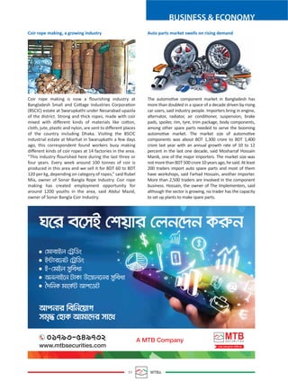 BUSINESS & ECONOMY
11 MTBiz
Coir rope making, a growing industry
Coir rope making is now a ﬂourishing industry at
Bangladesh Small and Cottage Industries Corporation
(BSCIC) estate at Swarupkathi under Nesarabad upazila
of the district. Strong and thick ropes, made with coir
mixed with diﬀerent kinds of materials like cotton,
cloth, jute, plastic and nylon, are sent to diﬀerent places
of the country including Dhaka. Visiting the BSCIC
industrial estate at Miarhat in Swarupkathi a few days
ago, this correspondent found workers busy making
diﬀerent kinds of coir ropes at 14 factories in the area.
“This industry ﬂourished here during the last three or
four years. Every week around 100 tonnes of coir is
produced in this area and we sell it for BDT 60 to BDT
120 per kg, depending on category of ropes,” said Rubel
Mia, owner of Sonar Bangla Rope Industry. Coir rope
making has created employment opportunity for
around 1200 youths in the area, said Abdul Mazid,
owner of Sonar Bangla Coir Industry.
Auto parts market swells on rising demand
The automotive component market in Bangladesh has
more than doubled in a space of a decade driven by rising
car users, said industry people. Importers bring in engine,
alternator, radiator, air conditioner, suspension, brake
pads, spoiler, rim, tyre, trim package, body components,
among other spare parts needed to serve the booming
automotive market. The market size of automotive
components was about BDT 1,300 crore to BDT 1,400
crore last year with an annual growth rate of 10 to 12
percent in the last one decade, said Mosharraf Hossain
Manik, one of the major importers. The market size was
notmorethanBDT500crore10yearsago,hesaid.Atleast
200 traders import auto spare parts and most of them
have workshops, said Farhad Hossain, another importer.
More than 2,500 traders are involved in the component
business. Hossain, the owner of The Implementers, said
although the sector is growing, no trader has the capacity
to set up plants to make spare parts.
 