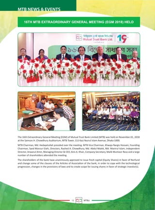 12 MTBiz
MTB NEWS & EVENTS
16TH MTB EXTRAORDINARY GENERAL MEETING (EGM 2018) HELD
The 16th Extraordinary General Meeting (EGM) of Mutual Trust Bank Limited (MTB) was held on November 01, 2018
at the Samson H. Chowdhury Auditorium, MTB Tower, 111 Kazi Nazrul Islam Avenue, Dhaka 1000.
MTB Chairman, Md. Hedayetullah presided over the meeting. MTB Vice Chairman, Khwaja Nargis Hossain, Founding
Chairman, Syed Manzur Elahi, Directors, Rashed A. Chowdhury, Md. Abdul Malek, Md. Manirul Islam, Independent
Director, Anwarul Amin, Managing Director & CEO, Anis A. Khan, Company Secretary, Malik Muntasir Reza and a large
number of shareholders attended the meeting.
The shareholders of the bank have unanimously approved to issue fresh capital (Equity Shares) in favor of Norfund
and change some of the clauses of the Articles of Association of the bank, in order to cope with the technological
progression, changes in the provisions of laws and to create scope for issuing shares in favor of strategic investor(s).
 