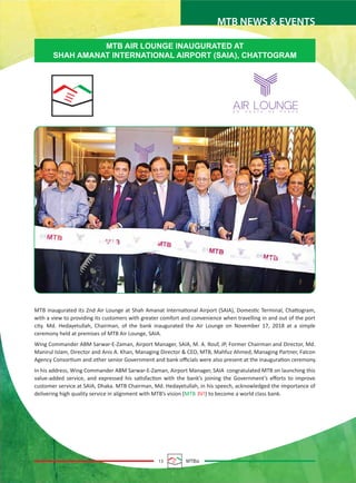 13 MTBiz
MTB NEWS & EVENTS
MTB AIR LOUNGE INAUGURATED AT
SHAH AMANAT INTERNATIONAL AIRPORT (SAIA), CHATTOGRAM
MTB inaugurated its 2nd Air Lounge at Shah Amanat International Airport (SAIA), Domestic Terminal, Chattogram,
with a view to providing its customers with greater comfort and convenience when travelling in and out of the port
city. Md. Hedayetullah, Chairman, of the bank inaugurated the Air Lounge on November 17, 2018 at a simple
ceremony held at premises of MTB Air Lounge, SAIA.
Wing Commander ABM Sarwar-E-Zaman, Airport Manager, SAIA, M. A. Rouf, JP, Former Chairman and Director, Md.
Manirul Islam, Director and Anis A. Khan, Managing Director & CEO, MTB, Mahfuz Ahmed, Managing Partner, Falcon
Agency Consortium and other senior Government and bank oﬃcials were also present at the inauguration ceremony.
In his address, Wing Commander ABM Sarwar-E-Zaman, Airport Manager, SAIA congratulated MTB on launching this
value-added service, and expressed his satisfaction with the bank’s joining the Government’s eﬀorts to improve
customer service at SAIA, Dhaka. MTB Chairman, Md. Hedayetullah, in his speech, acknowledged the importance of
delivering high quality service in alignment with MTB’s vision (MTB 3V!) to become a world class bank.
 
