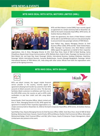14 MTBiz
MTB NEWS & EVENTS
MTB and bKash Limited, the largest mobile ﬁnancial
service provider in the country, recently signed an
agreement allowing fund transfer by customers from MTB
accounts to bKash accounts and vice versa. The deal also
facilitates bKash customers to withdraw cash from any of
the MTB ATMs across the country as well as MTB credit
cardholders to pay their credit card bills using bKash
account.
Kamal Quadir, Chief Executive Oﬃcer, bKash Limited and
Anis A. Khan, Managing Director & CEO, MTB signed the
agreement on behalf of their respective organizations at a
simple ceremony held on November 22, 2018 at the bank’s Corporate Head Oﬃce, MTB Centre, 26 Gulshan Avenue,
Dhaka 1212.
Syed Raﬁqul Haq, Deputy Managing Director & Chief Business Oﬃcer (CBO), Tarek Reaz Khan, Head of SME & Retail
Banking, Mohammad Anwar Hossain, Head of Cards, MTB and Mizanur Rashid, Chief Commercial Oﬃcer, Moinuddin
Mohammed Rahgir, Chief Financial Oﬃcer and Md. Zafrul Hasan, Head of Enterprise Project Management, bKash
Limited were also present at the event.
MTB INKS DEAL WITH NITOL MOTORS LIMITED (NML)
MTB INKS DEAL WITH BKASH
MTB and Nitol Motors Limited (NML) have recently signed
an agreement at a simple ceremony held on November 18,
2018 at the bank’s Corporate Head Oﬃce, MTB Centre, 26
Gulshan Avenue, Dhaka 1212.
Under the agreement, the clients of Nitol Motors Limited
will be able to avail MTB Auto Loans at a low processing fee
to procure brand new passenger vehicles of TATA Motors.
Syed Raﬁqul Haq, Deputy Managing Director & Chief
Business Oﬃcer (CBO), MTB and Md. Tanbir Shahid Ratan,
CBO, Passenger Car Business Unit, Nitol Motors Limited
(NML) signed the agreement on behalf of their respective
organizations. Anis A. Khan, Managing Director & CEO, Tarek Reaz Khan, Head of SME & Retail Banking, Samia
Chowdhury, Deputy Head, Group Communications, MTB, Mahbub Alam, Head of Sales, Passenger Car Business Unit of
Nitol Motors Ltd. and Sujan Roy, Head, Passenger Vehicle, International Business, Sandeep Chatterjee, Head-Asia,
Passenger Vehicle International Business, Sumanta Bhattacharjee, Country Manager-Bangladesh, Passenger Vehicle
International Business of TATA Motors Ltd., India along with other senior oﬃcials from both the organizations were
present at the signing ceremony.
NITOL-NILOY
 