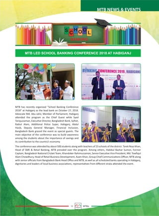 15 MTBiz
MTB NEWS & EVENTS
MTB has recently organized “School Banking Conference
2018” at Habiganj as the lead bank on October 27, 2018.
Advocate Md. Abu Jahir, Member of Parliament, Habiganj
attended the program as the Chief Guest while Syed
Tariquzzaman, Executive Director, Bangladesh Bank, Sylhet,
Rabiul Alam, Additional Police Super, Habiganj, Abdul
Hasib, Deputy General Manager, Financial Inclusion,
Bangladesh Bank graced the event as special guests. The
main objective of the conference was to build awareness
among the students about the importance of savings and
its contribution to the country’s economy.
The conference was attended by about 500 students along with teachers of 23 schools of the district. Tarek Reaz Khan,
Head of SME & Retail Banking, MTB presided over the program. Among others, Habibul Bashar Sumon, Former
Captain, Bangladesh National Cricket Team, Khandoker Rahimuzzaman, Senior Executive Vice President, Md. Towﬁqul
Alam Chowdhury, Head of Retail Business Development, Azam Khan, Group Chief Communications Oﬃcer, MTB along
with senior oﬃcials from Bangladesh Bank Head Oﬃce and MTB, as well as all scheduled banks operating in Habiganj,
dignitaries and leaders of local business associations, representatives from diﬀerent strata attended the event.
MTB LED SCHOOL BANKING CONFERENCE 2018 AT HABIGANJ
S C
H O O
L
 
