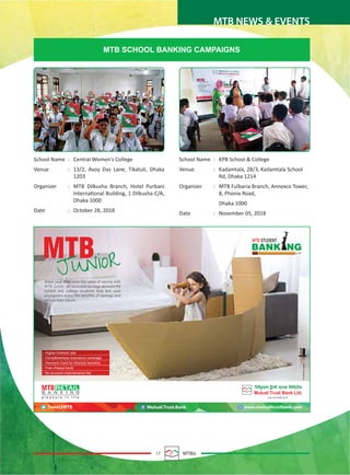17 MTBiz
MTB NEWS & EVENTS
MTB SCHOOL BANKING CAMPAIGNS
School Name : Central Women’s College
Venue : 13/2, Avoy Das Lane, Tikatuli, Dhaka
1203
Organizer : MTB Dilkusha Branch, Hotel Purbani
International Building, 1 Dilkusha C/A,
Dhaka 1000
Date : October 28, 2018
School Name : KPB School & College
Venue : Kadamtala, 28/3, Kadamtala School
Rd, Dhaka 1214
Organizer : MTB Fulbaria Branch, Annexco Tower,
8, Phonix Road,
Dhaka 1000
Date : November 05, 2018
 
