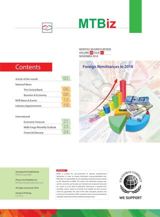 Contents
MONTHLY BUSINESS REVIEW
VOLUME: 09 ISSUE: 11
NOVEMBER 2018
MTBiz
Disclaimer:
MTBiz is printed for non-commercial & selected individual-level
distribution in order to sharing information among stakeholders only.
MTB takes no responsibility for any individual investment decision based
on the information at MTBiz. This review is for information purpose only
and the comments and forecasts are intended to be of general nature and
are current as of the date of publication. Information is obtained from
secondary sources which are assumed to be reliable but their accuracy
cannot be guaranteed. The name of the other companies, products and
services are the properties of their respective owners and are protected by
copyright, trademark and other intellectual property laws.
Developed & Published by
MTB Group R&D
Please send feedback to:
RnD@mutualtrustbank.com
All rights reserved @ 2018
Design & Printing:
Preview
Article of the month 02
National News
The Central Bank 06
Business & Economy 08
MTB News & Events 12
Industry Appointments 19
International
Economic Forecast 21
Wells Fargo Monthly Outlook 23
Financial Glossary 24
Foreign Remittances in 2018
India
79.5
Pakistan
20.9
Bangladesh
15.9
Nepal
8.2
Sri Lanka
7.6
Afghanistan
0.4
Bhutan
0.0
Maldives
0.0
 