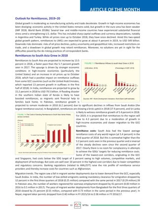 03 MTBiz
ARTICLE OF THE MONTH
Outlook for Remittances, 2019–20
Global growth is moderating as manufacturing activity and trade decelerate. Growth in high-income economies has
been diverging: economic activity in the United States remains solid, but growth in the euro area has been weaker
(IMF 2018; World Bank 2018b). Several low- and middle-income countries have experienced substantial ﬁnancial
stress amid a strengthening U.S. dollar. This has included sharp capital outflows and currency depreciations, notably
in Argentina and Turkey. While oil prices rose up to October 2018, they have since declined. Amid this two-speed
global growth pattern, remittances to LMICs are expected to grow at about 4 percent in 2019, to USD 549 billion.
Downside risks dominate: risks of oil price declines, policy uncertainty and geopolitical risks, increased restrictions on
trade, and a slowdown in global growth may retard remittances. Moreover, no solutions are yet in sight for the
diﬃculties posed by the de-risking practices of correspondent banks.
Remittances to South Asia Grew in 2018
Remittances to South Asia are projected to increase by 13.5
percent in 2018, a faster pace than the 5.7 percent growth
seen in 2017. The upsurge is driven by stronger economic
conditions in high-income economies (particularly the
United States) and an increase in oil prices up to October
2018, which had a positive impact on remittance outflows
from some GCC countries (such as the United Arab Emirates,
which reported 13 percent growth in outflows in the ﬁrst
half of 2018). In India, remittances are projected to grow by
15.2 percent in 2018 to USD 79.5 billion. A ﬂooding disaster
in the southern Indian state of Kerala is likely to have
boosted remittances, as migrants sent ﬁnancial help to
families back home. In Pakistan, remittance growth is
projected to remain moderate in 2018 (6.2 percent) due to signiﬁcant declines in inﬂows from Saudi Arabia (the
largest remittance source). In Bangladesh, remittances are showing a brisk uptick in 2018 (17.9 percent), and Sri Lanka
is likely to witness remittance growth of 5.4 percent in 2018.
For 2019, it is projected that remittances to the region will
slow to 4.3 percent due to a moderation of growth in
high-income economies and slower migration to the GCC
countries.
Remittance costs: South Asia had the lowest average
remittance costs of any world region (at 5.4 percent) in the
third quarter of 2018. But this is somewhat higher than the
5.2 percent costs seen in the previous quarter and a reversal
of the steady declines seen since the second quarter of
2017. Clearly there is no room for complacency in attempts
to achieve the SDGs’ targets for reducing remittance costs.
Some of the lowest-cost corridors, originating in the GCC
and Singapore, had costs below the SDG target of 3 percent owing to high volumes, competitive markets, and
deployment of technology. But costs are well over 10 percent in the highest-cost corridors due to lower competition
and regulatory concerns. Banking regulations (related to AML/CFT) raise the risk proﬁle of remittance service
providers and thereby increase costs for countries such as Afghanistan.
Migration trends. The region saw a fall in migrant worker deployments due to lower demand from the GCC, especially
Saudi Arabia. In India, the number of low-skilled emigrants seeking mandatory clearance for emigration dropped by
12 percent in the ﬁrst three quarters of 2018 (0.25 million) compared with the same period in 2017 (0.29 million).39
In Pakistan also, the number of workers registered for overseas employment dropped by 41 percent (0.83 million in
2016 to 0.5 million in 2017). The pace of migrant worker deployments from Bangladesh for the ﬁrst three quarters of
2018 slowed by 25 percent (0.55 million, compared with 0.73 million in the same period in the previous year). In
Nepal, migrant labor permits dropped from 0.40 million in FY 2015/16 to 0.38 million in FY 2016/17.
India
Pakistan
Nepal
Sri Lanka
Afghanistan
Bhutan
M
aldives
20.9
79.5
15.9
8.2 7.6
0.4 0.0 0.0
Nepal
Sri Lanka
India
Bhutan
Afghanistan
M
aldives
Pakistan
30.1
6.9
8.1
5.6
2.8 1.9 1.8 0.1
B
angladesh
B
angladesh
FIGURE 1.3 Remittance Inflows to south Asia Grew in 2018
Sources: IMF; World Development Indicators; World Bank staff estimates.
(US$ billion, 2018) (Precentage of GDP, 2018)
20
18
16
14
12
10
8
6
4
2
0
Third Quatter 2017
Third Quatter 2018
5 Lowest Cost Corridors
Source: World Bank staff estimates using the Prmittance Prices Worldwide Database.
5 Highest Cost Corridors
(Percent)
FIGURE 1.4 The Costs of Sending Remittances to South Asia Varied Widely
across Corridors
India
to
Nepal
Singapore
to
India
Kuwait
to
Pakistan
Bahrain
to
Pakistan
G
erm
any
to
Afghanistan
Singapore
to
Pakistan
Pakistan
to
Afghanistan
Japan
to
India
Thailand
to
India
United
Arab
Em
irates
to
Bangladesh
 