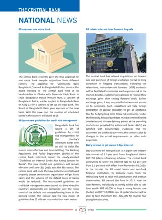 06 MTBiz
THE CENTRAL BANK
BB relaxes rules on forex forward buy-sale
The central bank has relaxed regulations on forward
sale and purchase of foreign exchange (forex) to bring
dynamism in hedging transactions. Following the
relaxations, non-deliverable forward (NDF) contracts
will be facilitated to minimise exchange rate risk in the
market. Besides, customers are allowed to receive their
exchange gains after closing forward deals. Earlier,
exchange gains, if any, on cancellation were not passed
on to customers. Such relaxations will help foreign
contractors or service providers to get an additional
tool for hedging long-term forex risk exposures. Under
the ﬂexibility, forward contracts may be renewed/rolled
over/extended for new delivery period at the prevailing
market rate, provided the authorized dealers (ADs) are
satisﬁed with documentary evidences that the
customers are unable to carry out the contracts due to
changes in the actual requirements or other valid
exigencies.
Dairy farmers to get loan at 4.0pc interest
Dairy farmers will now get loan at 4.0 per cent interest
rate instead of 5.0 per cent from Bangladesh Bank's
BDT 2.0 billion reﬁnancing scheme. The central bank
announced to lower the interest rate to 4.0 per cent
from 5.0 per cent with eﬀect from November 01, 2018.
In the circular, the BB asked banks and non-bank
ﬁnancial institutions to disburse loans from the
reﬁnancing fund to raise milk production and artiﬁcial
insemination. BB created the fund in 2015. Now the
dairy farmers, individually or jointly, will be able to take
loan worth BDT 40,000 to buy a young female cow
(heifer) and BDT 10,000 to rear it. A dairy farmer will be
able to take maximum BDT 200,000 for buying four
young female calves.
BB approves one more bank
The central bank recently gave the ﬁnal approval for
one more bank despite opposition from diﬀerent
corners. The approval for "Community Bank
Bangladesh," owned by Bangladesh Police, came at the
Board meeting of the central bank held at its
headquarters in Dhaka with Governor Fazle Kabir in
chair. Bangladesh Police Welfare Trust, a concern of
Bangladesh Police, earlier applied to Bangladesh Bank
on May 23 for a licence to set up the new bank. The
Board of Bangladesh Bank gave approval of the new
bank. With this new one, the number of scheduled
banks in the country will stand at 59.
BB issues new guidelines for credit risk management
Bangladesh Bank has
issued a set of
guidelines for credit
risk management for
the country's
scheduled banks with
an aim to make the
system more eﬀective and time-beﬁtting. The Banking
Regulations and Policy Department (BRPD) of the
central bank informed about the newly-adopted
"Guidelines on Internal Credit Risk Rating System for
Banks". The new model and guidelines will remain
eﬀective until June 30, 2019, said the BB circular. The
central bank said once the new guidelines are followed
properly, proper persons and organisation will get loans
easily and the volume of the default loans of banks
would be reduced. The restructured guidelines on
credit risk management were issued at a time when the
country's economists are concerned over the rising
trend of the default and non-performing loans in the
banking sector. The circular said the new model of
guidelines has 20 sub-sectors under four main sectors.
NATIONAL NEWS
 