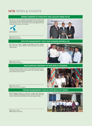 MTBiz 13
MTB NEWS & EVENTS
MTB TOP MANAGEMENT VISITS TAATI FASHION APPARELS LTD.
INAUGURATION CEREMONY OF MTB ATM AT CHOKORIA
SENIOR MANAGEMENT TEAM OF MTB VISITS CITY GROUP
Md. Ahsan-uz Zaman, Additional Managing Director (AMD), MTB
and few other senior oﬃcials attended the ceremony along with
Grameenphone’s CEO Tore Johnsen and top management of the
company were present in the event.
Md. Ahsan-uz Zaman, Additional Managing Director (AMD),
MTB and other senior oﬃcials visited the place for business
opportunities.
Mohammad Ali Chowdhury, SEVP, Head of MTB Ctg Div Branches,
M. Fakhrul Haider, Oﬃce of the Head of CTG and other oﬃcials
were present in the occasion.
MTB Managing Director & CEO Anis A. Khan, Md. Ahsan-uz
Zaman, Additional Managing Director (AMD), MTB and other
senior oﬃcials visited the place for business opportunities.
Date: October 07, 2012
Venue: The Westin, Dhaka
Date: October 16, 2012
Venue: Rupganj, Narayanganj
Date: October 18, 2012
Venue: Chokoria Branch, Chittagong
Date: October 10, 2012
Venue: Rupganj, Narayanganj
SIGNING CEREMONY OF SYNDICATED TERM LOAN BDT 8460M FOR GP
 