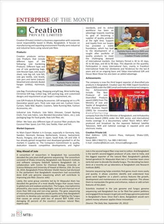 MTBiz20
Creation (Private) Limited is a business organization with corporate
social responsibility based in Dhaka, Bangladesh. It focuses on
manufacturing and exporting environment friendly semi-industrial
and industrial items using natural jute ﬁbre.
Products:
Creation produces various
Jute Products that include
diﬀerent types of the
following: Jute Gardening
Products: Diﬀerent type and
size of Jute gardening bags,
Jute Hessian tape, Jute square
sheet, Jute big roll, Jute felt,
Jute geo textile, Jute braids,
Jute yarn and twine (natural,
bleached and colored), Basket
hanger (shikka), Hammock,
etc.
Jute Bag: Promotional bag, Shopping and gift bag, Wine bottle bag,
Christmas Gift bag, Cotton bag, Gift packing bag, and customized
designs and requirement as per buyer’s requirement, etc.
Jute Gift Products & Packing Accessories: Gift wrapping set in a PP,
Decorative spool/ yarn, Thick Jute rope and net, Cushion Cover,
Curtain, Table Mat, Napkin, Coasters, Table Running Mat, Fashion
Accessories, etc.
Industrial Jute Products: Jute fabric (Hessian, Carpet Backing
Cloth, Fine Jute Fabric, Jute Blended Decorative Fabric, etc.), Jute
packaging bags for food grade, Raw Jute ﬁber, etc.
Other: We have also diﬀerent type of coconut ﬁber products like
Coconut Fiber Spool, Coir Pith, Geo Textile, Fiber and Felt.
Market Exposure:
Its Main Export Market is in Europe, especially in Germany, Italy,
Sweden, Denmark, Norway, Netherlands, Greece, Switzerland,
Russia, Hungary, and also in Japan, Saudi Arab, UK and USA. It
has already gained recognition and developed goodwill in all the
markets it supplies to. The Company’s Commitment to quality,
dedication towards competitive developments and higher
standards, and its skilled
workforce has been an
advantage towards reaching
its goal of becoming a
supplier of quality products
at the right time. Support
and loyalty from our buyers
has provided a stable
foundation, which has lead
to the development of a
sought after por olio of
quality products to meet
the challenging demand
of international markets. Our Delivery Period is 30 to 45 days,
45 to 60 days, and 60 to 90 days. This depends on the quantity.
Participation in many International Fairs, mainly in Frankfurt
International Trade Fair (Ambiente and Tendence) for the last 8
years and on an ongoing basis and Tokyo International Gift and
House Ware Show has also been an added advantage.
Achievements:
The company is now the third largest exporter of diversiﬁed jute
products in Bangladesh. Creation won the HSBC Export Excellence
Award2009undertheSME(smallandmediumenterprise)category.
Our Achievements
include: The Best
Producer of Jute
Diversiﬁed Products
award (2005) from The
Ministry of Jute and
Textile of Bangladesh,
DCCI Business Award
(2005) for innovative
m a n u f a c t u r i n g
company from the Prime Minister of Bangladesh, and Arthakantha
Business Award (2003) under the SME sector, and international
media coverage in a documentary called “Asia’s Who’s Who”
produced and broadcast by the Japanese National Satellite
Television, NHK and national coverage in reputed print and
electronic media.
Creation Private Ltd.
Mail Address: 1/69, Eastern Plaza, Hatirpool, Dhaka-1205,
Bangladesh.
Voice: 880-2-9662721, Fax: 880-2-8651441
E-mail: creation@bdcom.com, rkmunna@bangla.com
Way Ahead of Jute
A consortium of researchers in Bangladesh has successfully
decoded the jute plant draft genome sequencing. The consortium
consisted of Dhaka University, Bangladesh Jute Research Institute
and software company DataSoft Systems Bangladesh Ltd. in
collaboration with Centre for Chemical Biology, University of
Science Malaysia and University of Hawaii at Manoa, USA. On June
16, 2010, Bangladeshi Prime Minister Sheikh Hasina had disclosed
in the parliament that Bangladeshi researchers had successfully
done draft jute genome sequencing which will contribute to
improving jute ﬁber. (Source: wiki)
Lately, the same group scientists led by Dr Maqsudul Alam has
decoded the genome of a most deadly fungus that causes havoc
to global jute and soybean production. The fungus, macrophomina
phaseolina, also causes seedling blight, root rot and charcoal rot of
more than 500 crop and non-crop species. The gene sequencing
of macrophomina phaseolina would particularly help Bangladeshi
scientists to develop jute varieties capable of ﬁghting the fungus
that causes an annual yield loss of around BDT 4,000 crore
damaging 30 percent of the country’s precious natural ﬁber,
experts said.
Jute is the second largest ﬁber crop next to cotton. And Bangladesh
is the world’s second-biggest producer of jute, next to India, and
the biggest exporter of the natural ﬁber. Bangladesh’s globally
famed geneticist Dr. Maqsudul Alam led a 17-member team since
early last year to decode the deadly fungus. The decoding has been
done at a recently set up laboratory at Bangladesh Jute Research
Institute (BJRI).
Genome sequencing helps scientists ﬁnd genes much more easily
and quickly. It allows scientists identify and understand how
genes work together on a plant’s various features like growth,
development and maintenance as an entire organism. This allows
them to manipulate the genes and enhance, reduce or add certain
features of the plant.
Scientists involved in the jute genome and fungus genome
sequencing said Bangladesh has so far ﬁled ﬁve patent petitions
andengagedthreelawyerstogetjuteandfungusgenomepatented
in Bangladesh’s favor. Once that’s done, Bangladesh would earn
patent money whoever applies these innovations.
(Source: The Daily Star, September 20, 2012)
ENTERPRISE OF THE MONTH
CreationPRIVATE LIMITED
Rashedul Karim Munna
(MD, Creation Private Limited)
Rashidul Karim Munna (MD) and
Rubaiya Farhana (Chairperson,
Creation Private Limited)
 
