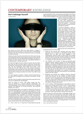 MTBiz22
CONTEMPORARY KNOWLEDGE
Don’t Sabotage Yourself
-by Susan David
We humans are funny. Often we create beliefs or engage in
behaviors that seem to help us in the short term, only to discover
they get in the way of the lives we really want to live, or the people
we want to become.
Allow me to share the story of my friend, Erin. Over lunch one day,
she told both her mentor and me about a division director job she
had truly wanted. The role oﬀered good challenges, the chance to
develop her skills, fabulous travel, and unparalleled ﬂexibility. It
would have been “a dream come true”.
But then Erin began to recite a litany of reasons why she hadn’t
gone after the job. She wasn’t good in interviews, having never
received the coaching that so many candidates are privy to these
days. She was overweight, which would surely make a poor
impression. On top of all this, due to the economic downturn,
many people more qualiﬁed than she would apply. She thought
she’d be great at the job if she could have made it beyond the
interview, but all things considered, she “knew” she hadn’t stood
a chance.
“So I never applied,” she told us. “Instead, I sent the advertisement
to a peer and encouraged him to interview.” She paused. “He got
the job.”
How was it that this bright, hardworking, lovely young woman also
had such an aptitude for self-sabotage?
There are plenty of smart, even gifted, people like Erin.
They are bonded by a common behavior psychologists call
“selfhandicapping,” which involves anticipating a real or imagined
obstacle that might get in the way of success, and using that
obstacle as an excuse.
Self-handicapping allows us to protect ourselves from the pain of
assuming responsibility for our failures, and people do it all the
time. In a groundbreaking 1978 study (http://psycnet.apa.org/
journals/psp/36/4/405/) , psychologists Berglas and Jones found
that participants who “succeeded” at a test (that was really just
luck-based) were more likely to choose to take a performance-
inhibiting drug before taking a second test. In other words, they
actively set themselves up for failure on the second try. By doing
this, they could blame their subsequent poor performance on the
drug, and also protect their earlier feeling of success.
In a more recent set of experiments (http://psycnet.apa.org/
journals/psp/95/2/274/) conducted by psychologist Sean McCrea
atthe University of Konstanz in Germany, participants were asked
to take several intelligence tests under a variety of conditions. The
research showed that people who
were encouraged to make excuses
for their poor performance —
blaming poor performance on loud
noises, for example — maintained
high self-esteem, but were also less
motivated to improve.
This kind of behavior is often so
subtle and habitual that we don’t
notice we’re doing it. Think about
the manager who has to give a big
presentation and fails to practice
ahead of the event, or people who
procrastinate on work projects and
wind up “not having enough time”
to do a good job. In a 2010 HBR
article (http://hbr.org/2010/07/
power-play/ar/1), Jeﬀrey Pfeﬀer
identiﬁed self-handicapping as one
of three major barriers to building
professional power: people avoid
the pain of failure by never trying
to build power in the ﬁrst place.
What can you do to overcome self-
handicapping? Here are four steps:
1. Watch for the warning signs. Drawing down your eﬀorts,
generating lists of excuses, or distracting yourself (music,
alcohol, etc.) are signs that you’re engaging in self-
handicapping. Everyone needs to take breaks and manage
energy during the work day, but these activities can be clues
that you are veering onto the trail of self-sabotage. A mentor
or colleague can often help steer you back on course.
2. Use “what-ifs” and “if-onlys” to help you generate goals
instead of excuses. Research shows that the thinking people
engage in during self-handicapping can just as easily be
ﬂipped to be motivational. When you ponder what could have
gone better, or recognize obstacles in your way, you generate
valuable information. Identify factors within your control, and
see what you can do about them. Erin, for example, could
have responded to the thought “I’m not great in interviews”
by researching the right skills, practicing them, and requesting
support from her mentor.
3. Recognize and manage your negative emotions. Research
shows that when we use our “if-onlys” to motivate rather
than excuse ourselves, we will also likely experience negative
emotions, such as disappointment and self-directed anger.
If you can notice these emotions and be kind to yourself in
working through them, you’re more likely to be able to move
into positive, empowering behavior.
4. Go for mastery. Self-handicapping is most likely to kick in
when we are trying to perform well in order to avoid negative
feedback from external sources, such as criticism from
colleagues. When we focus instead on developing mastery in
a domain we care about, we tap into our inherent motivation
to learn and grow. Recognize what matters to you, and
brainstorm ideas to get yourself moving in that direction.
Going for what you really want takes considerable courage. Let’s
face it, even when you put forth your best eﬀort, things don’t
always turn out as you would like. But by taking a risk you open
yourself not only to the possibility of failure, but also the possibility
of learning, growth, and real attainment. It’s up to you to decide
which is more perilous: the risk of disappointment, or the risk of
never reaching your potential.
Source: Harvard Business Review
 