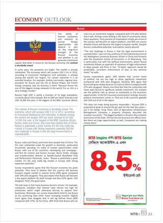 MTBiz 23
The ability of
Russian companies
and investors to
pursue foreign
opportunities will
depend in part
on the long-term
strength of the
Russian economy
and whether it can
generate investment
capital. And when it comes to the Russian economy, the outlook
is decidedly mixed.
In some ways, the prospects are bright. The market is already
substantial. The economy, which will surpass USD 2 trn in 2012,
according to Economist Intelligence Unit estimates, is already
among the world’s ten largest. For certain industries it is an
essential location. For example, Andrey Lavrinenko, regional vice-
president for Russia and the CIS at Alstom Power, the French
energy company, says his business is there “because Russia has
one of the biggest energy networks in the world. For us, this is a
very strategic market.”
Russia’s high GDP is partly a function of its large population,
currently about 142m people. But its GDP per head, forecast to be
USD 14,200 this year, is the biggest of the BRIC countries (Brazil,
Russia, India and China), and more than double that of China. The
EIU sees substantial scope for growth in domestic, particularly
household, spending. Its index of market opportunities ranks
Russia sixth out of 82 countries—developing and emerging—
and ﬁrst for Central and Eastern Europe. Byron Smith, strategy
and transformation director at Sweden-based AkzoNobel Pulp
and Performance Chemicals, notes: “Russia is potentially a great
market. It’s the only really big market in Europe with strong
expansion potential.”
Survey respondents agree that the Russian economy has great
potential. They tend to believe that the country will become
Europe’s largest market in volume terms (39% agree compared
with 24% who disagree). They also expect that Russia will become
a key export pla orm for both Europe and Asia (37% agree; 23%
disagree). That’s the good news.
The bad news is that many business barriers remain. For example,
companies complain that interest rates remain too high for
enterprises which might otherwise borrow to expand their
businesses. Moreover, our survey respondents tend to see Russia
as less promising than other major emerging markets. Slightly
more agree than disagree that it will lag behind these (40%
compared with 37%). As for China, 38% think that Russia will not
rival it as an investment magnet, compared with 27% who believe
that it will. Perhaps more striking is the level of uncertainty about
these questions. Forty percent of respondents simply are unsure if
the country will become an export pla orm, and 35% are unsure
whether Russia will become the largest European market. Despite
Russia’s undoubted potential, reservations clearly abound.
“The real challenge in Russia is that [its legal environment] is
unpredictable,” says Carl Fey, professor of international business at
the Nottingham University Business School in China and formerly
with the Stockholm School of Economics in St Petersburg. This
is particularly true with the political environment, where Russia
sometimes follows an approach of extremes of legal enforcement
to keep people and ﬁrms in line. “A better approach would be
predictable, consistent enforcement of laws at less extreme
levels,” he adds.
Survey respondents agree: 44% believe that current levels
of political risk are too high to allow signiﬁcant investment
(compared with 32% who disagree). Similarly, 46% agree that
Russia will grow slowly because of a lack of reform (compared with
27% who disagree). Nearly one-third feel that the authorities will
never open Russia to signiﬁcant outside investment. EIU analysts
see the political risks as almost as substantial as the economic
opportunities. In the EIU’s business environment rankings, Russia’s
political environment comes in 73rd out of 86 countries globally
and 15th out of 16 in the region.
This does not make doing business impossible— Russian GDP is
projected to grow at around 4% per year for the next four years—
just a lot harder. Greg Thain, CEO of Agriculture Infrastructure
Management Company, a property company, describes the
situation succinctly: “The biggest problem in Russia is the complete
dominance of the state. The barriers [to business] are oﬃcial ones.
But there are huge opportunities as well. Companies are making
money there.”
ECONOMY OUTLOOK
Russia
The outlook of Russia’s economy is decidedly mixed. The
economy, which will surpass USD 2 trn in 2012, according
to Economist Intelligence Unit estimates, is already among
the world’s ten largest. GDP per head, forecast to be USD
14,200 this year, is the biggest of the BRIC countries (Brazil,
Russia, India and China), and more than double that of China.
Russia is potentially a great market. It’s the only really big
market in Europe with strong expansion potential. But the
real challenge in Russia is that [its legal environment] is
unpredictable.
 