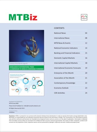 NAME OF SECTION
MTBiz
CONTENTS
Developed and Published by
MTB Group R&D
Please Send Feedback to: mtbiz@mutualtrustbank.com
All Rights Reserved @ 2012
nymphea
Design & PrinƟng
Disclaimer: MTBiz is printed for non-commercial & selected individual-level distribuƟon in order to sharing informaƟon among stakeholders only.
MTB takes no responsibility for any individual investment decision based on the informaƟon in MTBiz. This commentary is for informaƟon purposes
only and the comments and forecasts are intended to be of general nature and are current as of the date of publicaƟon. InformaƟon is obtained
from secondary sources which are assumed to be reliable but their accuracy cannot be guaranteed. The names of other companies, products and
services are the properƟes of their respecƟve owners and are protected by copyright, trademark and other intellectual property laws.
NaƟonal News 04
InternaƟonal News 08
MTB News & Events 12
NaƟonal Economic Indicators 14
Banking and Financial Indicators 15
DomesƟc Capital Markets 16
InternaƟonal Capital Markets 18
InternaƟonal Economic Forecasts 19
Enterprise of the Month 20
AssociaƟon of the Month 21
Contemporary Knowledge 22
Economy Outlook 23
CSR AcƟviƟes 24
ArƟcle of the Month page 02
BANGLADESH IN INTERNATIONAL TRADE:
A COMPARISON TO WORLD & COMPARABLE ECONOMIES
 