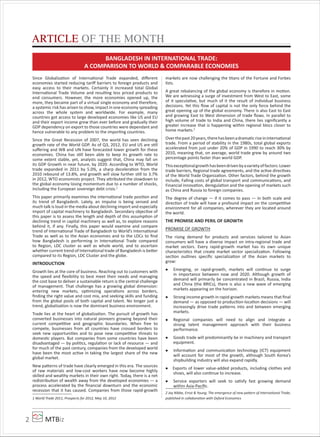 MTBiz2
Since Globalization of International Trade expanded, diﬀerent
economies started reducing tariﬀ barriers to foreign products and
easy access to their markets. Certainly it increased total Global
International Trade Volume and resulting less priced products to
end consumers. However, the more economies opened up, the
more, they became part of a virtual single economy and therefore,
a systemic risk has arisen to show, impact in one economy spreading
across the whole system and worldwide. For example, many
countries got access to large developed economies like US and EU
and their export income grew than ever before and gradually their
GDP dependency on export to those countries were dependant and
hence vulnerable to any problem to the importing countries.
Since the Great Recession of 2007, the world has seen declining
growth rate of the World GDP. As of Q3, 2012, EU and US are still
suﬀering and WB and UN have forecasted lower growth for these
economies. China has still been able to keep its growth rate to
some extent stable, yet, analysts suggest that, China may fall on
its GDP Growth in near future, by 2020. According to WTO, World
trade expanded in 2011 by 5.0%, a sharp deceleration from the
2010 rebound of 13.8%, and growth will slow further still to 3.7%
in 2012, WTO economists project. They attributed the slowdown to
the global economy losing momentum due to a number of shocks,
including the European sovereign debt crisis.1
This paper primarily examines the international trade position and
its trend of Bangladesh. Lately, an impulse is being sensed and
much talk is loud in the media about declining import and especially
import of capital machinery to Bangladesh. Secondary objective of
this paper is to assess the length and depth of this assumption of
declining trend in capital machinery as well as, to explore reasons
behind it, if any. Finally, this paper would examine and compare
trend of International Trade of Bangladesh to World’s International
Trade as well as to the Asian economies and to the LDCs to ﬁnd
how Bangladesh is performing in International Trade compared
to Region, LDC cluster as well as whole world, and to ascertain
whether current trend of International trade of Bangladesh is better
compared to its Region, LDC Cluster and the globe.
INTRODUCTION
Growth lies at the core of business. Reaching out to customers with
the speed and ﬂexibility to best meet their needs and managing
the cost base to deliver a sustainable return is the central challenge
of management. That challenge has a growing global dimension:
entering new markets, optimizing operations across borders,
ﬁnding the right value and cost mix, and seeking skills and funding
from the global pools of both capital and talent. No longer just a
trend, globalization is now the dominant business environment.
Trade lies at the heart of globalization. The pursuit of growth has
converted businesses into natural pioneers growing beyond their
current competitive and geographic boundaries. When free to
compete, businesses from all countries have crossed borders to
seek new opportunities and to pose new competitive threats to
domestic players. But companies from some countries have been
disadvantaged — by politics, regulation or lack of resource — and
for much of the past century, companies from the developed world
have been the most active in taking the largest share of the new
global market.
New patterns of trade have clearly emerged in this era. The sources
of raw materials and low-cost workers have now become highly
skilled and wealthy markets in their own right. Today, there is a net
redistribution of wealth away from the developed economies — a
process accelerated by the ﬁnancial downturn and the economic
recession that it has caused. Companies from those rapid-growth
1 World Trade 2011, Prospects for 2012, May 10, 2012
markets are now challenging the titans of the Fortune and Forbes
lists.
A great rebalancing of the global economy is therefore in motion.
We are witnessing a surge of investment from West to East, some
of it speculative, but much of it the result of individual business
decisions. Yet this ﬂow of capital is not the only force behind the
great opening up of the global economy. There is also East to East
and growing East to West dimension of trade ﬂows. In parallel to
high volume of trade to India and China, there lies signiﬁcantly a
greater increase that is happening within regional blocs closer to
home markets.2
Overthepast20years,therehasbeenadramaticriseininternational
trade. From a period of stability in the 1980s, total global exports
accelerated from just under 20% of GDP in 1990 to reach 30% by
2010, meaning that, on average, world trade grew by around two
percentage points faster than world GDP.
Thisexceptionalgrowthhasbeendrivenbyavarietyoffactors:Lower
trade barriers, Regional trade agreements, and the active directives
of the World Trade Organization. Other factors, behind the growth
include, Falling costs of global transport and communications, and
Financial innovation, deregulation and the opening of markets such
as China and Russia to foreign companies.
The degree of change — if it comes to pass — in both scale and
direction of trade will have a profound impact on the competitive
environment for all companies, wherever they are located around
the world.
THE PROMISE AND PERIL OF GROWTH
PROMISE OF GROWTH
The rising demand for products and services tailored to Asian
consumers will have a diverse impact on intra-regional trade and
market sectors. Every rapid-growth market has its own unique
characteristics that create market sector specialization. Following
section outlines speciﬁc specialization of the Asian markets to
grow:
Emerging, or rapid-growth, markets will continue to surge
in importance between now and 2020. Although growth of
demand will primarily be concentrated in Brazil, Russia, India
and China (the BRICs), there is also a new wave of emerging
markets appearing on the horizon.
Strong income growth in rapid-growth markets means that ﬁnal
demand — as opposed to production-location decisions — will
increasingly drive trade patterns into and between emerging
markets.
Regional companies will need to align and integrate a
strong talent management approach with their business
performance.
Goods trade will predominantly be in machinery and transport
equipment.
Information and communication technology (ICT) equipment
will account for most of the growth, although South Korea’s
shipbuilding industry will also expand rapidly.
Exports of lower value-added products, including clothes and
shoes, will also continue to increase.
Service exporters will seek to satisfy fast growing demand
within Asia-Paciﬁc.
2 Jay Nibbe, Ernst & Young; The emergence of new pa ern of International Trade;
published in collaboration with Oxford Economics
ARTICLE OF THE MONTH
BANGLADESH IN INTERNATIONAL TRADE:
A COMPARISON TO WORLD & COMPARABLE ECONOMIES
 