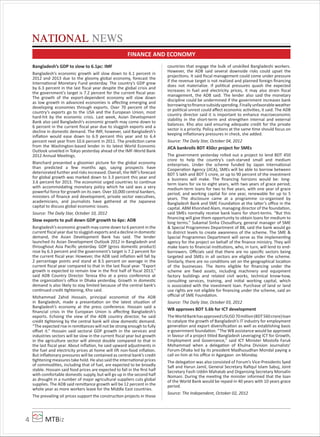 MTBiz4
Bangladesh’s GDP to slow to 6.1pc: IMF
Bangladesh’s economic growth will slow down to 6.1 percent in
2012 and 2013 due to the gloomy global economy, forecast the
International Monetary Fund yesterday. The country’s GDP grew
by 6.3 percent in the last ﬁscal year despite the global crisis and
the government’s target is 7.2 percent for the current ﬁscal year.
The growth of the export-dependent economy will slow down
as low growth in advanced economies is aﬀecting emerging and
developing economies through exports. Over 70 percent of the
country’s exports go to the USA and the European Union, most
hard-hit by the economic crisis. Last week, Asian Development
Bank also said Bangladesh’s economic growth may come down to
6 percent in the current ﬁscal year due to sluggish exports and a
decline in domestic demand. The IMF, however, said Bangladesh’s
inﬂation would ease down to 6.9 percent this year and to 6.4
percent next year from 10.6 percent in 2011. The prediction came
from the Washington-based lender in its latest World Economic
Outlook unveiled in Tokyo yesterday ahead of the IMF-World Bank
2012 Annual Meetings.
Blanchard presented a gloomier picture for the global economy
than predicted a few months ago, saying prospects have
deteriorated further and risks increased. Overall, the IMF’s forecast
for global growth was marked down to 3.3 percent this year and
3.6 percent for 2013. The economist urged countries to continue
with accommodating monetary policy which he said was a very
powerful force for growth on its own. Over 10,000 central bankers,
ministers of ﬁnance and development, private sector executives,
academicians, and journalists have gathered at the Japanese
capital to discuss global economic issues.
Source: The Daily Star, October 10, 2012
Slow exports to pull down GDP growth to 6pc: ADB
Bangladesh’s economic growth may come down to 6 percent in the
current ﬁscal year due to sluggish exports and a decline in domestic
demand, the Asian Development Bank has said. The lender
launched its Asian Development Outlook 2012 in Bangladesh and
throughout Asia Paciﬁc yesterday. GDP (gross domestic product)
rose by 6.3 percent and the government’s target is 7.2 percent for
the current ﬁscal year. However, the ADB said inﬂation will fall by
2 percentage points and stand at 8.5 percent on average in the
current ﬁscal year compared to that in the last ﬁscal year. “Export
growth is expected to remain low in the ﬁrst half of ﬁscal 2013,”
said ADB Country Director Teresa Kho at a press conference at
the organization’s oﬃce in Dhaka yesterday. Growth in domestic
demand is also likely to stay limited because of the central bank’s
continued credit tightening, Kho said.
Mohammad Zahid Hossain, principal economist of the ADB
in Bangladesh, made a presentation on the latest situation of
Bangladesh’s economy at the press conference. Hossain said a
ﬁnancial crisis in the European Union is aﬀecting Bangladesh’s
exports. Echoing the view of the ADB country director, he said
credit tightening by the central bank will slow domestic demand.
“The expected rise in remittances will not be strong enough to fully
oﬀset it.” Hossain said sectoral GDP growth in the services and
industries sectors will be slow in the current ﬁscal year but growth
in the agriculture sector will almost double compared to that in
the last ﬁscal year. About inﬂation, he said upward adjustments in
the fuel and electricity prices at home will lift non-food inﬂation.
But inﬂationary pressures will be contained as central bank’s credit
tightening measures take hold. He also said the international prices
of commodities, including that of fuel, are expected to be broadly
stable. Hossain said food prices are expected to fall in the ﬁrst half
with comfortable domestic supply, but will go up in the second half
as drought in a number of major agricultural suppliers cuts global
supplies. The ADB said remittance growth will be 12 percent in the
whole year as more workers leave for the Middle East countries.
The prevailing oil prices support the construction projects in those
countries that engage the bulk of unskilled Bangladeshi workers.
However, the ADB said several downside risks could upset the
projections. It said ﬁscal management could come under pressure
if the revenue target is not realized and planned foreign ﬁnancing
does not materialize. If political pressures quash the expected
increases in fuel and electricity prices, it may also strain ﬁscal
management, the ADB said. The lender also said the monetary
discipline could be undermined if the government increases bank
borrowingtoﬁnancesubsidyspending.Finallyunfavorableweather
or political unrest could aﬀect economic activities, it said. The ADB
country director said it is important to enhance macroeconomic
stability in the short-term and strengthen internal and external
balances. Kho also said ensuring adequate credit for the private
sector is a priority. Policy actions at the same time should focus on
keeping inﬂationary pressures in check, she added.
Source: The Daily Star, October 04, 2012
JICA bankrolls BDT 450cr project for SMEs
The government yesterday rolled out a project to lend BDT 450
crore to help the country’s cash-starved small and medium
enterprises. Under the scheme funded by Japan International
Cooperation Agency (JICA), SMEs will be able to borrow between
BDT 5 lakh and BDT 5 crore, or up to 90 percent of the investment
a business will make. The ﬁnancing horizons would be: long-
term loans for six to eight years, with two years of grace period;
medium-term loans for two to ﬁve years, with one year of grace
period; and working capital for one year, renewable for up to 5
years. The disclosure came at a programme co-organised by
Bangladesh Bank and SME Foundation at the latter’s oﬃce in the
capital. ABM Khorshed Alam, managing director of the foundation,
said SMEs normally receive bank loans for short-terms. “But this
ﬁnancing will give them opportunity to obtain loans for medium to
long terms.” Sukamal Sinha Choudhury, general manager of SME
& Special Programmes Department of BB, said the bank would go
to district levels to create awareness of the scheme. The SME &
Special Programmes Department will serve as the implementing
agency for the project on behalf of the ﬁnance ministry. They will
make loans to ﬁnancial institutions, who, in turn, will lend to end-
borrowers. Oﬃcials said that there are no speciﬁc sectors being
targeted and SMEs in all sectors are eligible under the scheme.
Similarly, there are no conditions set on the geographical location
of the businesses. The items eligible for ﬁnancing under the
scheme are ﬁxed assets, including machinery and equipment
factory buildings and related civil works, technical know-how,
consulting services, training, and initial working capital, which
is associated with the investment loan. Purchase of land or land
use rights are not eligible for ﬁnancing under the scheme, said an
oﬃcial of SME Foundation.
Source: The Daily Star, October 03, 2012
WB approves BDT 5.6b for ICT development
TheWorldBankhasapprovedUSUSD70million(BDT560crore)loan
to catalyze the growth of Bangladesh’s IT industry for employment
generation and export diversiﬁcation as well as establishing basic
e-government foundation. “The WB assistance would be approved
in favour of a project titled Bangladesh Leveraging ICT for Growth,
Employment and Governance,” said ICT Minister Mostofa Faruk
Mohammad when a delegation of Khulna Division Journalists’
Forum-Dhaka led by its president Madhusudhan Mondal paying a
call on him at his oﬃce in Agargaon on Monday.
The delegation was also consisted of Forum’s Vice-Presidents Syed
Saﬁ and Harun Jamil, General Secretary Raﬁqul Islam Sabuj, Joint
Secretary Fasih Uddin Mahatab and Organising Secretary Morsalin
Nomani. During the meeting the minister informed that the loan
of the World Bank would be repaid in 40 years with 10 years grace
period.
Source: The Independent, October 02, 2012
NATIONAL NEWS
FINANCE AND ECONOMY
 