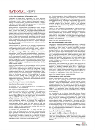 MTBiz 5
NATIONAL NEWS
Foreign direct investment: Reﬂecting the reality
The growth of foreign direct investment (FDI) in the last three
decades has been phenomenal. FDI can take the form of a foreign
ﬁrm buying a ﬁrm in a diﬀerent country or deciding to invest in a
diﬀerent country by building operations there. With FDI, a ﬁrm has
a signiﬁcant ownership in a foreign operation and the potential to
aﬀect managerial decisions of the operation.
While developed economies still account for the largest share of
FDI inﬂows, recent data show and indicate that stock and ﬂow
of FDI has not only jacked up, but moving towards developing
economies also - more speciﬁcally to the fast emerging economies,
globally. Apart from using FDI as investment channel plus a method
of reducing operation costs, many blue chips are looking at FDI as
one of the ways to internationalize. Side by side, the reality is that
the movement from developed to developed zone still remains
higher, compared to that between developed to developing or
developing to developing zone. Still, the stock and ﬂow of FDI has
gone up and moving towards developing zone and more so in the
emerging economies.
The positive side of FDI must not be missed as otherwise any
analysis on this score is bound to be biased. The sole important
thing is whether the economy loses control or allows it to act in a
way which is detrimental to economy’s well being and interest.
One of the advantages of FDI is that it helps in the economic
development of the particular country where the investment is
being made. This is especially applicable for developing economies.
During the 1990’s FDI was one of the major external sources of
ﬁnancing for most countries that were growing economically. It is a
fact that foreign direct investment helped several countries when
they faced economic hardship. Economies like China, South Korea,
Singapore and Philippines availed maximum beneﬁts of FDI that
helped them to ﬂy high.
Global FDI ﬂows exceeded the pre-crisis average in 2011, reaching
USD1.5 trillion despite turmoil in the global economy. However,
it still remains some 23 percent below its 2007 peak. Leading
indicators retreated in the ﬁrst ﬁve months of 2012. In fact, FDI
inﬂows increased across all major economic groupings in 2011 -
ﬂows to developed countries increased by 21 percent, to USD748
billion. In developing countries FDI increased by 11 percent,
reaching a record USD684 billion, while FDI in the transition
economies increased by 25 percent to USD92 billion. Developing
and transition economies, respectively, accounted for 45 percent
and 6 percent of global FDI.
Source: The Financial Express, October 04, 2012
Tax collection from capital mkt declines
Tax collection from the country’s capital market showed a sharply
declining trend in the current ﬁscal.
Only an amount of BDT 310 million in taxes could be realized from
transactions in stock market in the ﬁrst quarter (July-September)
of the ﬁscal year (FY), 2012-13, against BDT 430 million during
the corresponding period of the last ﬁscal. The National Board of
Revenue (NBR) collected BDT 190 million in July, BDT 60 million in
August and BDT 70 million in September, this year.
The NBR oﬃcials fear that given the trend during the ﬁrst quarter
of the current ﬁscal, aggregate tax collection from share market
transactions may drop to a marked extent this year. DSE (Dhaka
Stock Exchange) general index shed 400 points in the July-
September period compared to that of the same period in the last
ﬁscal. In FY 2010-11, stock market index stood at 4846 point that
dropped to 4446 points in FY 2011-12.
Tax collection also declined to BDT 1.72 billion from BDT 3.22
billion in the last ﬁscal compared to that of the corresponding
period following sharp price decline in share market last ﬁscal.
NBR deducts tax at source from each of the share transaction by
stock exchange members at the rate of 0.05 percent. The board
has found the tax collection trend is declining sharply with the
downward trend of transactions in the capital market.
Rate of tax on transaction of share/debenture by stock exchange
members has been increased to 0.05 percent from 0.025 percent
in ﬁscal 2010-11. At ﬁrst the government had proposed to increase
threefold the tax rate on members of share market, to 0.1 percent
from 0.025 percent, but later it cut it down to 0.05 percent
following pleadings of the bourses. There are 238 brokerage
houses under Dhaka Stock Exchange (DSE) and 148 in Chittagong
Stock Exchange (CSE).
Experts are not in favour of increasing the tax rate on share
transactions as they fear brokerage houses might increase their
commission on share transactions to pay the additional tax burden,
aﬀecting adversely the small investors. Presently, a brokerage
house deducts commission at a maximum of 1.0 percent for
investors in the stock market. The tax at source on commission of
stock exchange members was raised to 0.025 percent from 0.015
percent in ﬁscal 2009-2010.
Source: The Daily Star, October 07, 2012
Non-food inﬂation up by 1.0pc in Sept
The country’s non-food inﬂation edged up by nearly 1.0 percent
to 10.18% in September last, which analysts suggest, is mainly
attributable to rise in prices of utilities. Bangladesh Bureau of
Statistics (BBS), the country’s national statistical organization,
Sunday released the data of consumer price index (CPI) and the
state of the situation about inﬂation for the month of September.
The rate of inﬂation at the national level, measured on the basis
of CPI, remained almost the same at 4.96 percent last month, with
2005-06 as the base year. However, the rate of food inﬂation at the
national level decreased to 1.75 percent on a point-to-point basis
in September. The non-food inﬂation sharply increased in urban
areas to 10.36 percent in September against 8.10 percent during
the same period in 2011.
However, the rate of inﬂation at the national level measured on
the basis of the old base year-1995-96-dropped to 7.39 percent
against 11.97 percent in the same period in 2011. The non-food
inﬂation also increased under the old baseline by 1.18% to 9.95%
in last month. The BBS has been preparing CPI on two base years
since July last to help avoid confusion. It will prepare CPI only on
the basis of the new base year -2005-2006- from January next.
Source: The Financial Express, October 08, 2012
Inﬂation drops on stable food prices
Inﬂation eased for the third month in September thanks to stable
prices of food, but spiralling electricity prices, transport cost
and house rents pushed up non-food inﬂation. Overall inﬂation
slipped to 7.39 percent in September, compared with 7.93 percent
in August, according to data released by Bangladesh Bureau of
Statistics yesterday. Food inﬂation dropped to 6.16 percent in
September from 7.10 percent a month ago. Non-food inﬂation
soared to 9.95 percent last month from 9.59 percent in August,
said the statistical agency that calculated inﬂation taking 1995-96
as the base year.
In a press brieﬁng at its oﬃce in Dhaka, BBS Director General
Golam Mostafa Kamal linked higher non-food inﬂation to a power
price hike. The government increased power tariﬀ 15 percent to
BDT 5.75 a unit on September 1 to cut subsidy on power. As per
the BBS estimate based on 1995-96 base year, inﬂation dropped
in both rural and urban areas because of a decline in food price
index. Stable prices of food, mainly rice, contributed to the falling
inﬂation, said Zaid Bakht, research director of Bangladesh Institute
of Development Studies. In its calculation based on the revised
base year, 2005-06, inﬂation declined in September from a month
ago. But non-food inﬂation accelerated 10.18 percent last month
from 9.29 percent in August.
Source: The Daily Star, October 08, 2012
Sept exports rise 32pc, but quarter data dismal
Exports rose about 32 percent in September from the same month
a year ago, but overall growth in the ﬁrst quarter continued to
remain sluggish amid weak demand in major markets in Europe
and USA.
 