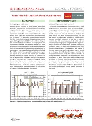 INTERNATIONAL NEWS ECONOMIC FORECAST 
WELLS FARGO SECURITIES ECONOMICS GROUP REPORT 
U.S. Overview Internaonal Overview 
Recharge, Regroup and Reassess 
Economic acvity connues to slightly exceed expectaons, 
parcularly given the wave of negave headlines from around 
the globe. Real GDP appears to have risen at beer than a 3% 
pace in the most recent quarter, and the momentum seems to be 
carrying over into the fall. Employment growth picked up as the 
football season kicked off in September, and the unemployment 
rate has fallen to 5.9%. Wells Fargo remains relavely opmisc. 
Real GDP growth should average a 3.0% pace over the next two 
years. With long-term potenal GDP growth well below that pace, 
the unemployment rate should move meaningfully lower. The 
improvement has allowed policymakers to remove much of the 
extraordinary measures put in place during the darkest days of the 
financial crisis. Defensive measures such as expanded benefits for 
unemployment insurance and food stamps have been rolled back. 
The Fed has also nearly completed its asset-purchase program 
and appears set to hike short-term interest rates around the 
middle of next year. The economy appears to be at halime. The 
first half was a defensive struggle with generally conservave play 
calling. The offense will figure more prominently going forward. 
Consumer spending remains the workhorse and seems to be 
gaining strength from improving employment condions and 
falling energy prices. If growth is to truly ramp up on a sustained 
basis, homebuilding and government spending will need to come 
off the bench and make meaningful contribuons. 
Is the Global Expansion Coming Off the Rails? 
It has become increasingly evident that economic acvity in many 
foreign economies has hit a so patch. Purchasing managers’ 
indices suggest that economic growth in the Eurozone remained 
sluggish in Q3, and growth in Chinese industrial producon 
recently weakened to its lowest rate since the depths of the 
global financial crisis. Many other foreign economies have not 
been immune to slower growth. However, the global economic 
expansion is probably not coming off the rails. For starters, 
growth in the U.S. economy appears to be solid, and few 
economies are showing signs of outright contracon at present. 
Real GDP growth in the euro area should strengthen somewhat in 
the quarters ahead as the depreciaon of the euro helps to boost 
the price compeveness of Eurozone exports, and as some of 
the easing measures that have been announced in recent months 
by the European Central Bank start to support growth at the 
margin. Chinese economic growth likely will slow further, but at 
roughly 7% it remains high relave to the standards of most other 
economies in the world. In sum, Wells Fargo generally remains 
construcve on the global economic outlook, but acknowledge 
there are some downside risks that, if realized, could lead to 
slower global growth, if not outright contracon. In that regard, 
Wells Fargo is keeping an eye on the Russian-Ukrainian crisis, as 
well as the standoff between students and the government in 
Hong Kong. 
Source: U.S. Department of Commerce, Internaonal Monetary Fund and Wells Fargo Securies, LLC 
Together we’ll go far 
24 MTBiz Volume: 05 | Issue: 10 | November 2014 
 