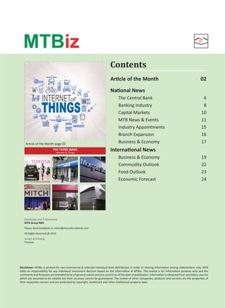 Contents 
MTBiz 
Arcle of the Month page 02 
THE THIRD WAVE 
Internet of Things 
Developed and Published by 
MTB Group RD 
Please Send Feedback to: mtbiz@mutualtrustbank.com 
All Rights Reserved @ 2014 
Design  Prinng 
Preview 
Arcle of the Month 02 
Naonal News 
The Central Bank 6 
Banking Industry 8 
Capital Markets 10 
MTB News  Events 11 
Industry Appointments 15 
Branch Expansion 16 
Business  Economy 17 
Internaonal News 
Business  Economy 19 
Commodity Outlook 22 
Food Outlook 23 
Economic Forecast 24 
Disclaimer: MTBiz is printed for non-commercial  selected individual-level distribuon in order to sharing informaon among stakeholders only. MTB 
takes no responsibility for any individual investment decision based on the informaon at MTBiz. This review is for informaon purpose only and the 
comments and forecasts are intended to be of general nature and are current as of the date of publicaon. Informaon is obtained from secondary sources 
which are assumed to be reliable but their accuracy cannot be guaranteed. The names of other companies, products and services are the properes of 
their respecve owners and are protected by copyright, trademark and other intellectual property laws. 
Volume: 05 | Issue: 10 | November 2014 MTBiz 1 
 