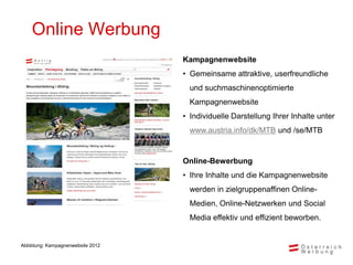 Online Werbung
                                   Kampagnenwebsite
                                   • Gemeinsame attraktive, userfreundliche
                                     und suchmaschinenoptimierte
                                     Kampagnenwebsite
                                   • Individuelle Darstellung Ihrer Inhalte unter
                                     www.austria.info/dk/MTB und /se/MTB


                                   Online-Bewerbung
                                   • Ihre Inhalte und die Kampagnenwebsite
                                     werden in zielgruppenaffinen Online-
                                     Medien, Online-Netzwerken und Social
                                     Media effektiv und effizient beworben.


Abbildung: Kampagnenwebsite 2012
 