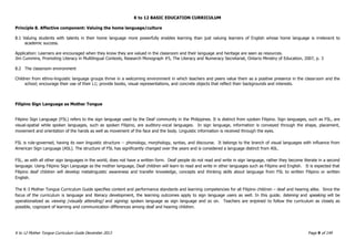 K to 12 BASIC EDUCATION CURRICULUM
K to 12 Mother Tongue Curriculum Guide December 2013 Page 9 of 149
Principle 8. Affective component: Valuing the home language/culture
8.1 Valuing students with talents in their home language more powerfully enables learning than just valuing learners of English whose home language is irrelevant to
academic success.
Application: Learners are encouraged when they know they are valued in the classroom and their language and heritage are seen as resources.
Jim Cummins, Promoting Literacy in Multilingual Contexts, Research Monograph #5, The Literacy and Numeracy Secretariat, Ontario Ministry of Education, 2007, p. 3
8.2 The classroom environment
Children from ethno-linguistic language groups thrive in a welcoming environment in which teachers and peers value them as a positive presence in the classroom and the
school; encourage their use of their L1; provide books, visual representations, and concrete objects that reflect their backgrounds and interests.
Filipino Sign Language as Mother Tongue
Filipino Sign Language (FSL) refers to the sign language used by the Deaf community in the Philippines. It is distinct from spoken Filipino. Sign languages, such as FSL, are
visual-spatial while spoken languages, such as spoken Filipino, are auditory-vocal languages. In sign language, information is conveyed through the shape, placement,
movement and orientation of the hands as well as movement of the face and the body. Linguistic information is received through the eyes.
FSL is rule-governed, having its own linguistic structure -- phonology, morphology, syntax, and discourse. It belongs to the branch of visual languages with influence from
American Sign Language (ASL). The structure of FSL has significantly changed over the years and is considered a language distinct from ASL.
FSL, as with all other sign languages in the world, does not have a written form. Deaf people do not read and write in sign language, rather they become literate in a second
language. Using Filipino Sign Language as the mother language, Deaf children will learn to read and write in other languages such as Filipino and English. It is expected that
Filipino deaf children will develop metalinguistic awareness and transfer knowledge, concepts and thinking skills about language from FSL to written Filipino or written
English.
The K-3 Mother Tongue Curriculum Guide specifies content and performance standards and learning competencies for all Filipino children – deaf and hearing alike. Since the
focus of the curriculum is language and literacy development, the learning outcomes apply to sign language users as well. In this guide, listening and speaking will be
operationalized as viewing (visually attending) and signing; spoken language as sign language and so on. Teachers are enjoined to follow the curriculum as closely as
possible, cognizant of learning and communication differences among deaf and hearing children.
 