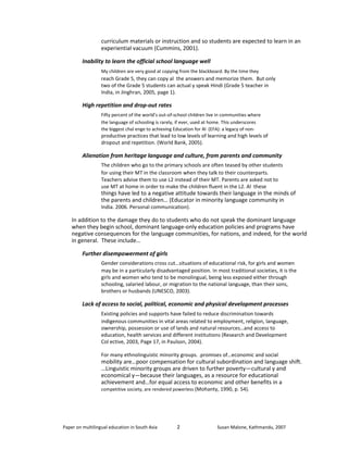 curriculum materials or instruction and so students are expected to learn in an 
experiential vacuum (Cummins, 2001). 
Inability to learn the official school language well 
My children are very good at copying from the blackboard. By the time they 
reach Grade 5, they can copy al the answers and memorize them. But only 
two of the Grade 5 students can actual y speak Hindi (Grade 5 teacher in 
India, in Jinghran, 2005, page 1). 
High repetition and drop-out rates 
Fifty percent of the world’s out-of-school children live in communities where 
the language of schooling is rarely, if ever, used at home. This underscores 
the biggest chal enge to achieving Education for Al (EFA): a legacy of non-productive 
practices that lead to low levels of learning and high levels of 
dropout and repetition. (World Bank, 2005). 
Alienation from heritage language and culture, from parents and community 
The children who go to the primary schools are often teased by other students 
for using their MT in the classroom when they talk to their counterparts. 
Teachers advise them to use L2 instead of their MT. Parents are asked not to 
use MT at home in order to make the children fluent in the L2. Al these 
things have led to a negative attitude towards their language in the minds of 
the parents and children… (Educator in minority language community in 
India. 2006. Personal communication). 
In addition to the damage they do to students who do not speak the dominant language 
when they begin school, dominant language-only education policies and programs have 
negative consequences for the language communities, for nations, and indeed, for the world 
in general. These include… 
Further disempowerment of girls 
Gender considerations cross cut…situations of educational risk, for girls and women 
may be in a particularly disadvantaged position. In most traditional societies, it is the 
girls and women who tend to be monolingual, being less exposed either through 
schooling, salaried labour, or migration to the national language, than their sons, 
brothers or husbands (UNESCO, 2003). 
Lack of access to social, political, economic and physical development processes 
Existing policies and supports have failed to reduce discrimination towards 
indigenous communities in vital areas related to employment, religion, language, 
ownership, possession or use of lands and natural resources…and access to 
education, health services and different institutions (Research and Development 
Col ective, 2003, Page 17, in Paulson, 2004). 
For many ethnolinguistic minority groups. .promises of…economic and social 
mobility are…poor compensation for cultural subordination and language shift. 
…Linguistic minority groups are driven to further poverty—cultural y and 
economical y—because their languages, as a resource for educational 
achievement and…for equal access to economic and other benefits in a 
competitive society, are rendered powerless (Mohanty, 1990, p. 54). 
Paper on multilingual education in South Asia 
2 
Susan Malone, Kathmandu, 2007 
 