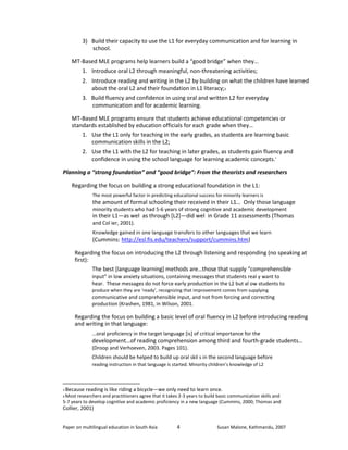 3) Build their capacity to use the L1 for everyday communication and for learning in 
school. 
MT-Based MLE programs help learners build a “good bridge” when they… 
1. Introduce oral L2 through meaningful, non-threatening activities; 
2. Introduce reading and writing in the L2 by building on what the children have learned 
about the oral L2 and their foundation in L1 literacy;3 
3. Build fluency and confidence in using oral and written L2 for everyday 
communication and for academic learning. 
MT-Based MLE programs ensure that students achieve educational competencies or 
standards established by education officials for each grade when they… 
1. Use the L1 only for teaching in the early grades, as students are learning basic 
communication skills in the L2; 
2. Use the L1 with the L2 for teaching in later grades, as students gain fluency and 
confidence in using the school language for learning academic concepts.4 
Planning a “strong foundation” and “good bridge”: From the theorists and researchers 
Regarding the focus on building a strong educational foundation in the L1: 
The most powerful factor in predicting educational success for minority learners is 
the amount of formal schooling their received in their L1… Only those language 
minority students who had 5-6 years of strong cognitive and academic development 
in their L1—as wel as through [L2]—did wel in Grade 11 assessments (Thomas 
and Col ier, 2001). 
Knowledge gained in one language transfers to other languages that we learn 
(Cummins: http://esl.fis.edu/teachers/support/cummins.htm) 
Regarding the focus on introducing the L2 through listening and responding (no speaking at 
first): 
The best [language learning] methods are…those that supply “comprehensible 
input” in low anxiety situations, containing messages that students real y want to 
hear. These messages do not force early production in the L2 but al ow students to 
produce when they are ‘ready’, recognizing that improvement comes from supplying 
communicative and comprehensible input, and not from forcing and correcting 
production (Krashen, 1981, in Wilson, 2001. 
Regarding the focus on building a basic level of oral fluency in L2 before introducing reading 
and writing in that language: 
...oral proficiency in the target language [is] of critical importance for the 
development…of reading comprehension among third and fourth-grade students… 
(Droop and Verhoeven, 2003. Pages 101). 
Children should be helped to build up oral skil s in the second language before 
reading instruction in that language is started. Minority children’s knowledge of L2 
3 Because reading is like riding a bicycle—we only need to learn once. 
4 Most researchers and practitioners agree that it takes 2-3 years to build basic communication skills and 
5-7 years to develop cognitive and academic proficiency in a new language (Cummins, 2000; Thomas and 
Collier, 2001) 
Paper on multilingual education in South Asia 
4 
Susan Malone, Kathmandu, 2007 
 