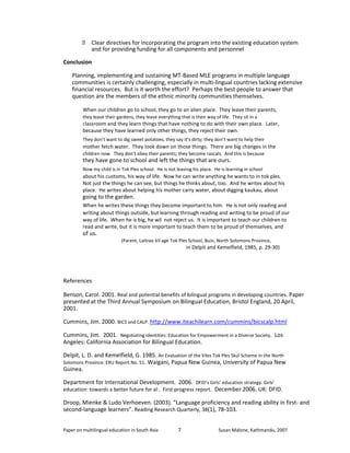  Clear directives for incorporating the program into the existing education system 
and for providing funding for all components and personnel 
Conclusion 
Planning, implementing and sustaining MT-Based MLE programs in multiple language 
communities is certainly challenging, especially in multi-lingual countries lacking extensive 
financial resources. But is it worth the effort? Perhaps the best people to answer that 
question are the members of the ethnic minority communities themselves. 
When our children go to school, they go to an alien place. They leave their parents, 
they leave their gardens, they leave everything that is their way of life. They sit in a 
classroom and they learn things that have nothing to do with their own place. Later, 
because they have learned only other things, they reject their own. 
They don’t want to dig sweet potatoes, they say it’s dirty; they don’t want to help their 
mother fetch water. They look down on those things. There are big changes in the 
children now. They don’t obey their parents; they become rascals. And this is because 
they have gone to school and left the things that are ours. 
Now my child is in Tok Ples school. He is not leaving his place. He is learning in school 
about his customs, his way of life. Now he can write anything he wants to in tok ples. 
Not just the things he can see, but things he thinks about, too. And he writes about his 
place. He writes about helping his mother carry water, about digging kaukau, about 
going to the garden. 
When he writes these things they become important to him. He is not only reading and 
writing about things outside, but learning through reading and writing to be proud of our 
way of life. When he is big, he wil not reject us. It is important to teach our children to 
read and write, but it is more important to teach them to be proud of themselves, and 
of us. 
(Parent, Laitrao Vil age Tok Ples School, Buin, North Solomons Province, 
in Delpit and Kemelfield, 1985, p. 29-30) 
References 
Benson, Carol. 2001. Real and potential benefits of bilingual programs in developing countries. Paper 
presented at the Third Annual Symposium on Bilingual Education, Bristol England, 20 April, 
2001. 
Cummins, Jim. 2000. BICS and CALP. http://www.iteachilearn.com/cummins/bicscalp.html 
Cummins, Jim. 2001. Negotiating Identities: Education for Empowerment in a Diverse Society. Los 
Angeles: California Association for Bilingual Education. 
Delpit, L. D. and Kemelfield, G. 1985. An Evaluation of the Viles Tok Ples Skul Scheme in the North 
Solomons Province. ERU Report No. 51. Waigani, Papua New Guinea, University of Papua New 
Guinea. 
Department for International Development. 2006. DFID’s Girls’ education strategy. Girls’ 
education: towards a better future for al . First progress report. December 2006. UK: DFID. 
Droop, Mienke & Ludo Verhoeven. (2003). “Language proficiency and reading ability in first- and 
second-language learners”. Reading Research Quarterly, 38(1), 78-103. 
Paper on multilingual education in South Asia 
7 
Susan Malone, Kathmandu, 2007 
 