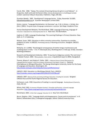 Farrah, Iffat. 1998. “Sabaq. The context of learning literacy for girls in rural Pakistan”. In 
Durgunolu, Aydin and Ludo Verhoeven (Eds), Literacy development in a multilingual context. 
London: Lawrence Erlbaum Associates, Publishers. Pages 249-266. 
Guardian Weekly. 2005. Development's language barrier. Friday, November 18 2005. 
EducationGuardian.co.uk. Guardian Newspapers Limited 2005. 
Hinton, Leanne. "Language Revitalization: An Overview", pp. 3-18, in Hinton, L. & Hale, Ken 
(Eds.). (2001). The green book of language revitalization in practice. San Diego: Academic Press 
Human Development Network, The World Bank. 2006. Language of learning, language of 
instruction. Implications for achieving Education for Al . New York: The World Bank 
Jinghran, D. 2005. Language Disadvantage. The Learning Challenge in Primary Education. New 
Delhi: A. P. H. Publishing. 
Malone, Susan. 2005. Education in ethnic minority communities. Questions to consider, 
problems to solve. In UNESCO. Promoting Literacy in Multilingual Situations. Bangkok: UNESCO. 
Chapter 2. 
Mohanty, A. K. (1990). “Psychological consequences of mother tongue maintenance and 
multilingualism in India.” In D. P. Pattanayak (Ed.), Multilingualism in India (pp. 54-66). Clevedon: 
Multilingual Matters 
Research and Development Collective. 2003. “A Journey to indigenous society: The inert tone.” 
In Natalie Poulson. 2004. Many peoples, many voices. Unpublished report to BRAC, Bangladesh 
Thomas, Wayne P. and Virginia P. Collier. 2001. A National Study of School Effectiveness for 
Language Minority Students' Long-Term Academic Achievement Final Report: Project 1.1. National 
Clearinghouse on Bilingual Education. The George Washington University, Center for the Study 
of Language and Education, Washington, DC. 
http://www.ncela.gwu.edu/ncbepubs/resource/effectiveness/ 
UNESCO. 2003. Education in a Multilingual World. Paris, UNESCO. 
http://unesdoc.unesco.org/images/0012/001297/129728e.pdf 
UNESCO. 2007. Advocacy kit for promoting multilingual education: Including the excluded. Bangkok: 
UNESCO Asia and the Pacific Regional Bureau for Education. 
Verhoeven, Ludo. 1990. Acquisition of reading in a second-language. Reading Research Quarterly, 
25(2), 90-112. 
Wilson, Reid. (ND). A summary of Stephen Krashan’s “Principles and Practices in Second Language 
Acquisition. http://www.languageimpact.com/articles/rw/krashenbk.htm 
World Bank. 2005. In their Own Language: Education for Al . New York: World Bank 
Wurm, Stephen. 1991. “Language death and disappearance. Causes and circumstances”. In R. 
Robins E Whelenbeck (Eds.). Endangered languages. Oxford: Oxford University Press. 
Paper on multilingual education in South Asia 
8 
Susan Malone, Kathmandu, 2007 
