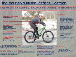 The Mountain Biking ‘Attack’ Position
A good attack position forms the foundation for
mountain biking; whether you are a novice or a pro the
attack position should be mastered. (Lopes and McCormack, 2010).

A good attack position helps you make every
move with more power, and can make the ride
more comfortable (Lopes and McCormack, 2010).

A good attack position acts as the
start and finish position for every
mountain biking skill (7stanes, 2012).

Skill Progression

Head up, and eyes forward

-

On a flat surface practice rolling
along in the attack position,
swapping the lead foot around.
The ability to ride with either
foot forward will come in handy
for more advanced techniques.

-

Practice lowering your body,
making sure you stay centred
over the bike. Ensure your
weight is on the pedals at all
times, and not on the
handlebars.

(Isometric contraction
Flexion at the hip
Flexion at knee)

-

Have your ride partner check
your positioning and give
feedback.

Weight driving into
the pedals

-

Once you feel confident on a flat
surface try it out on some basic
trail features.

(Flexion at the neck)

Hips back

Elbows out
(Isometric contraction,
Flexion at the elbow
Abduction at the shoulders and
elbows)

Knees bent

(Isometric contraction,
Plantar flexion of the foot)

Cooper, 2012

The photo above shows the attack
position, and the key principles that
can help make your ride faster and
more comfortable.

Hips back:

Head up and eyes forward:

Elbows out:

Keep your eyes on the prize, your bike will
automatically follow your line-of-sight, so looking at
the tree will inadvertently drive you towards it, so
make sure you look where you want to go, not
worrying about where you don’t want to go (Mountain
Bike Guru, 2011).

Riding with your elbows out increases your range of
motion, making it easier to push, pull and lean as needed
along the trail (MTB Techniques,2009; Lopes and McCormack,

Pushing your hips back will bring your shoulders
forward, balancing each other out, it will also allow you
to ride with more power and stability.

2010).

Knees bent:
Bending your knees allows your body to work as a
spring, going over lumps and bumps on the trail will be
much more comfortable. It also lowers your centre of
gravity, the lower the better (Speciality Outdoors, 2006).

Weight driving into the pedals:
Your feet should be heavy on the pedals, and allowing
your hands to be lightly resting on your handle bars
(Lopes and McCormack, 2010). With all your weight being
supported on the pedals you will use the handlebars for
stability and to help you stay balanced (MTB Technique,
2009).

Things to avoid:
Riding too high
Too stiff or tensed up
Too far forward or back
Bottom too close to the seat

 