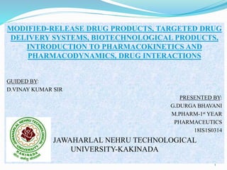 MODIFIED-RELEASE DRUG PRODUCTS, TARGETED DRUG
DELIVERY SYSTEMS, BIOTECHNOLOGICAL PRODUCTS,
INTRODUCTION TO PHARMACOKINETICS AND
PHARMACODYNAMICS, DRUG INTERACTIONS
GUIDED BY:
D.VINAY KUMAR SIR
PRESENTED BY:
G.DURGA BHAVANI
M.PHARM-1st YEAR
PHARMACEUTICS
18IS1S0314
JAWAHARLAL NEHRU TECHNOLOGICAL
UNIVERSITY-KAKINADA
1
 