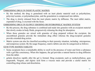 EMBEDDING DRUG IN INERT PLASTIC MATRIX
 By this method, the drug is granulated with an inert plastic material such as polyethylene,
polyvinyl acetate, or polymethacrylate, and the granulation is compressed into tablets.
 The drug is slowly released from the inert plastic matrix by diffusion. The inert tablet matrix,
expended of drug, is excreted with the fecus.
EMBEDDING DRUG IN SLOWLY ERODING OR HYDROPHILIC MATRIX SYSTEM
 By this process, the drug substance is combined and made into granules with an excipient material
that slowly erodes in body fluids, progressively releasing the drug for absorption.
 When these granules are mixed with granules of drug prepared without the excipient, the
uncombined granules provide the immediate drug effect whereas the drug-excipient granules
provide extended drug action.
 Matrix system can also be classified according to their porosity situation, including microporous,
and nonporous system. By the usage frequency, matrix tablets can also be categorized as follows:
GUM TYPE MATRIX TABLETS
 Some excipients have a remarkable ability to swell in the presence of water and form a substance
with a gel-like consistency. When this happens, the gel provides a natural barrier to drug diffusion
from the tablet.
 gelatin dissolves rapidly after the gel is formed. Drug excipients such as methylcellulose, gum
tragacanth, Veegum, and alginic acid form a viscous mass and provide a useful matrix for
controlling drug release and dissolution.
10
 
