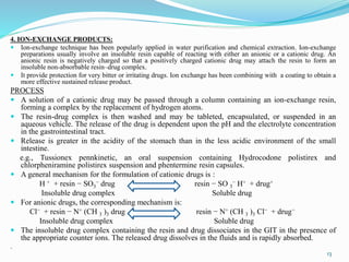 4. ION-EXCHANGE PRODUCTS:
 Ion-exchange technique has been popularly applied in water purification and chemical extraction. Ion-exchange
preparations usually involve an insoluble resin capable of reacting with either an anionic or a cationic drug. An
anionic resin is negatively charged so that a positively charged cationic drug may attach the resin to form an
insoluble non-absorbable resin–drug complex.
 It provide protection for very bitter or irritating drugs. Ion exchange has been combining with a coating to obtain a
more effective sustained release product.
PROCESS
 A solution of a cationic drug may be passed through a column containing an ion-exchange resin,
forming a complex by the replacement of hydrogen atoms.
 The resin-drug complex is then washed and may be tableted, encapsulated, or suspended in an
aqueous vehicle. The release of the drug is dependent upon the pH and the electrolyte concentration
in the gastrointestinal tract.
 Release is greater in the acidity of the stomach than in the less acidic environment of the small
intestine.
e.g., Tussionex pennkinetic, an oral suspension containing Hydrocodone polistirex and
chlorpheniramine polistirex suspension and phentermine resin capsules.
 A general mechanism for the formulation of cationic drugs is :
H + + resin − SO3
− drug resin − SO 3
− H+ + drug+
Insoluble drug complex Soluble drug
 For anionic drugs, the corresponding mechanism is:
Cl− + resin − N+ (CH 3 )3 drug resin − N+ (CH 3 )3 Cl− + drug−
Insoluble drug complex Soluble drug
 The insoluble drug complex containing the resin and drug dissociates in the GIT in the presence of
the appropriate counter ions. The released drug dissolves in the fluids and is rapidly absorbed.
.
13
 