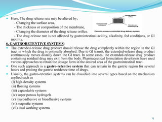  Here, The drug release rate may be altered by;
- Changing the surface area,
- The thickness or composition of the membrane,
- Changing the diameter of the drug release orifice.
- The drug-release rate is not affected by gastrointestinal acidity, alkalinity, fed conditions, or GI
motility.
6. GASTRORETENTIVE SYSTEMS:
 The extended-release drug product should release the drug completely within the region in the GI
tract in which the drug is optimally absorbed. Due to GI transit, the extended-release drug product
continuously moves distally down the GI tract. In some cases, the extended-release drug product
containing residual drug may exit from the body. Pharmaceutical formulation developers have used
various approaches to retain the dosage form in the desired area of the gastrointestinal tract.
 One such approach is a gastro-retentive system that can remain in the gastric region for several
hours and prolong the gastric residence time of drugs.
 Usually, the gastro-retentive systems can be classified into several types based on the mechanism
applied such as
(i) high-density systems
(ii) floating systems
(iii) expandable systems
(iv) super porous hydrogels
(v) mucoadhesive or bioadhesive systems
(vi) magnetic systems
(vii) dual working systems
15
 