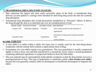 7. TRANSDERMAL DRUG DELIVERY SYSTEMS:
 Skin represents the largest and most easily accessible organ of the body. A transdermal drug
delivery sys-tem (patch) is a dosage form intended for delivering drug across the skin for systemic
drug absorption.
 Transdermal drug absorption also avoids presystemic metabolism or “first-pass” effects. It deliver
the drug through the skin in a controlled rate over an extended period of time.
8.CORE TABLETS:
 A core tablet is a tablet within a tablet, the inner core is usually used for the slow-drug-release
component, and the outside shell contains a rapid-release dose of drug.
 Formulation of a core tablet requires two granulations. The core granulation is usually compressed
lightly to form a loose core and then transferred to a second die cavity, where a second granulation
containing additional ingredients is compressed further to form the final tablet.
 The core material may be surrounded by hydro-phobic excipients so that the drug leaches out over a
prolonged period of time. This type of preparation is sometimes called a slow-erosion core tablet,
because the core generally contains either no disintegrant or insufficient disintegrant to fragment the
tablet.
.
TRADE NAME MANUFACTURER GENERIC NAME DESCRIPTION
Catapres-TTS Boehringer Ingelheim Clonidine Once-weekly product for the treatment of
hypertension
Transderm Scop Scopolamine
Prevention of nausea and vomiting associated
with
motion sickness
16
 