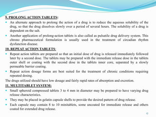 9. PROLONG ACTION TABLETS:
 An alternate approach to prolong the action of a drug is to reduce the aqueous solubility of the
drug, so that the drug dissolves slowly over a period of several hours. The solubility of a drug is
dependent on the salt.
 Another application of prolong-action tablets is also called as pulsatile drug delivery system. This
chrono pharmaceutical formulation is usually used in the treatment of circadian rhythm
dysfunction disease.
10. REPEAT ACTION TABLETS:
 Repeat action tablets are prepared so that an initial dose of drug is released immediately followed
later by a second dose. The tablets may be prepared with the immediate release dose in the tablets
outer shell or coating with the second dose in the tablets inner core, separated by a slowly
permeable barrier coating.
 Repeat action dosage forms are best suited for the treatment of chronic conditions requiring
repeated dosing.
The drugs utilized should have low dosage and fairly rapid rates of absorption and excretion.
11. MULTITABLET SYSTEM:
 Small spheroid compressed tablets 3 to 4 mm in diameter may be prepared to have varying drug
release characteristics.
 They may be placed in gelatin capsule shells to provide the desired pattern of drug release.
 Each capsule may contain 8 to 10 minitablets, some uncoated for immediate release and others
coated for extended drug release.
17
 