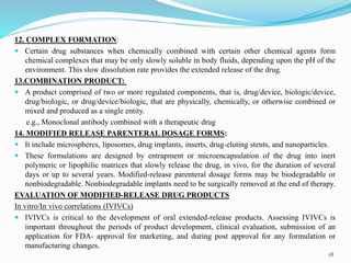 12. COMPLEX FORMATION:
 Certain drug substances when chemically combined with certain other chemical agents form
chemical complexes that may be only slowly soluble in body fluids, depending upon the pH of the
environment. This slow dissolution rate provides the extended release of the drug.
13.COMBINATION PRODUCT:
 A product comprised of two or more regulated components, that is, drug/device, biologic/device,
drug/biologic, or drug/device/biologic, that are physically, chemically, or otherwise combined or
mixed and produced as a single entity.
e.g., Monoclonal antibody combined with a therapeutic drug
14. MODIFIED RELEASE PARENTERAL DOSAGE FORMS:
 It include microspheres, liposomes, drug implants, inserts, drug-eluting stents, and nanoparticles.
 These formulations are designed by entrapment or microencapsulation of the drug into inert
polymeric or lipophilic matrices that slowly release the drug, in vivo, for the duration of several
days or up to several years. Modified-release parenteral dosage forms may be biodegradable or
nonbiodegradable. Nonbiodegradable implants need to be surgically removed at the end of therapy.
EVALUATION OF MODIFIED-RELEASE DRUG PRODUCTS
In vitro/In vivo correlations (IVIVCs)
 IVIVCs is critical to the development of oral extended-release products. Assessing IVIVCs is
important throughout the periods of product development, clinical evaluation, submission of an
application for FDA- approval for marketing, and during post approval for any formulation or
manufacturing changes.
18
 